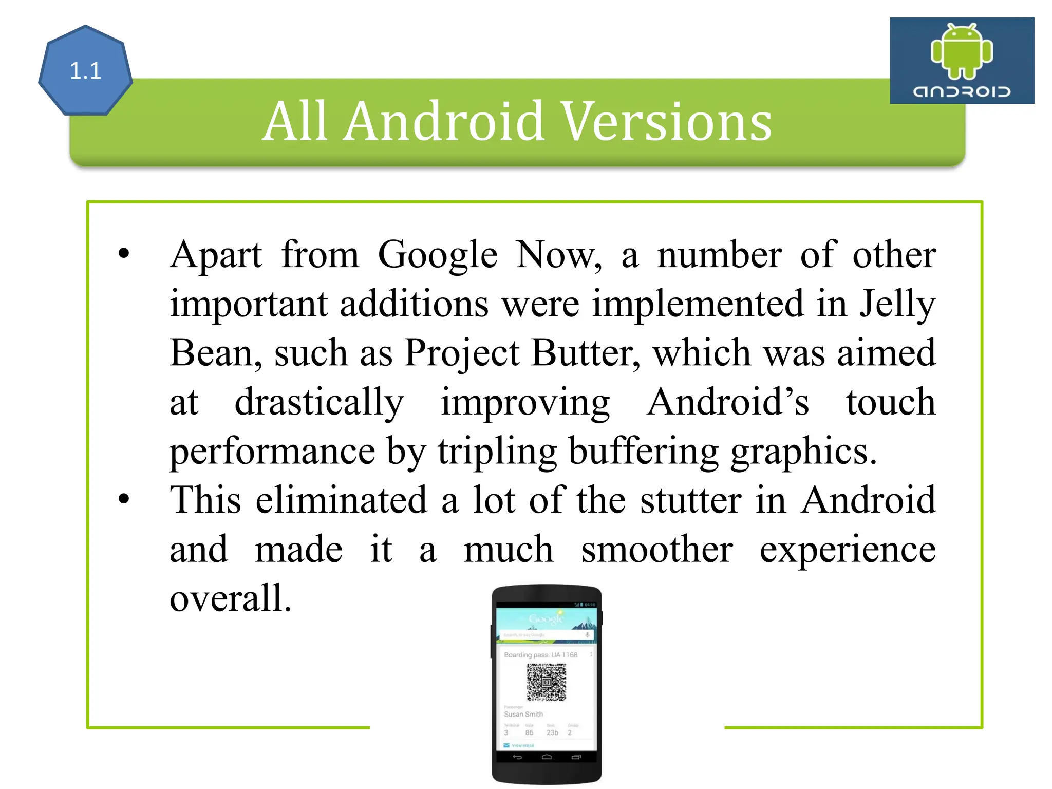 All Android Versions • Apart from Google Now, a number of other important additions were implemented in Jelly Bean, such as Project Butter, which was aimed at drastically improving Android’s touch performance by tripling buffering graphics. • This eliminated a lot of the stutter in Android and made it a much smoother experience overall. 1.1 