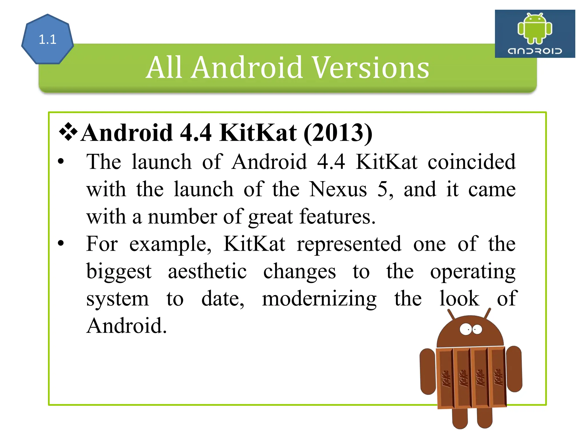 All Android Versions Android 4.4 KitKat (2013) • The launch of Android 4.4 KitKat coincided with the launch of the Nexus 5, and it came with a number of great features. • For example, KitKat represented one of the biggest aesthetic changes to the operating system to date, modernizing the look of Android. 1.1 