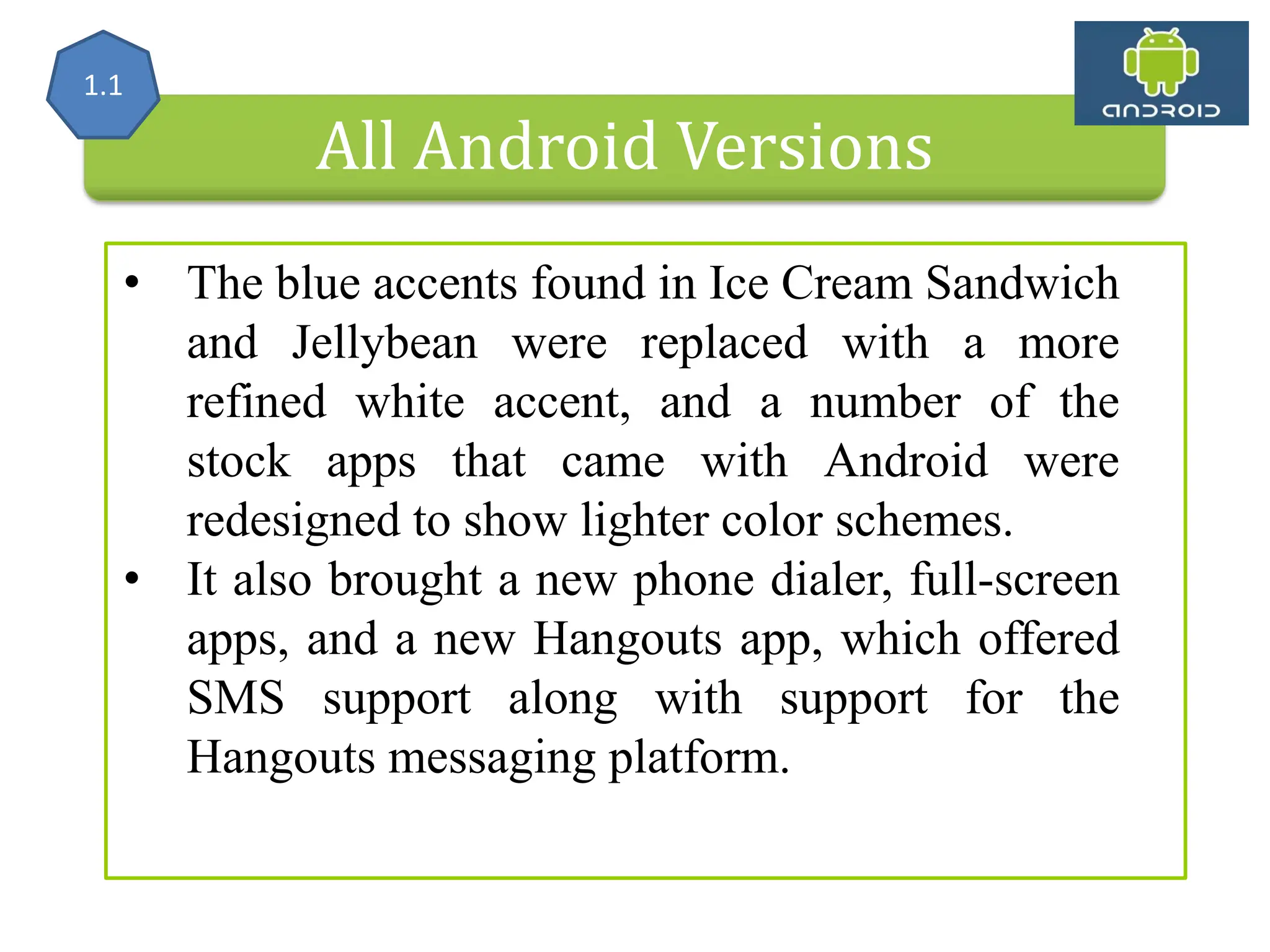 All Android Versions • The blue accents found in Ice Cream Sandwich and Jellybean were replaced with a more refined white accent, and a number of the stock apps that came with Android were redesigned to show lighter color schemes. • It also brought a new phone dialer, full-screen apps, and a new Hangouts app, which offered SMS support along with support for the Hangouts messaging platform. 1.1 