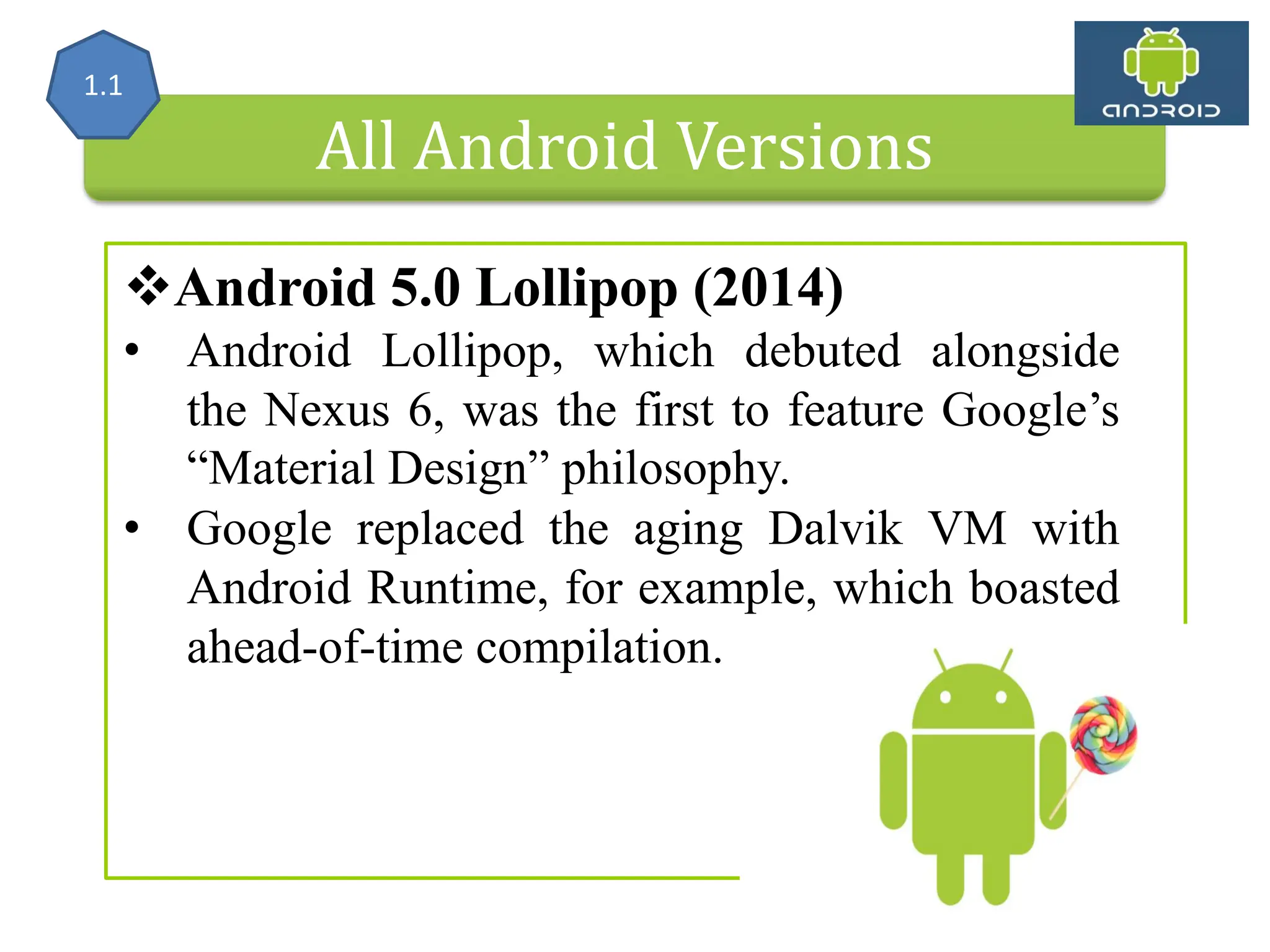 All Android Versions Android 5.0 Lollipop (2014) • Android Lollipop, which debuted alongside the Nexus 6, was the first to feature Google’s “Material Design” philosophy. • Google replaced the aging Dalvik VM with Android Runtime, for example, which boasted ahead-of-time compilation. 1.1 