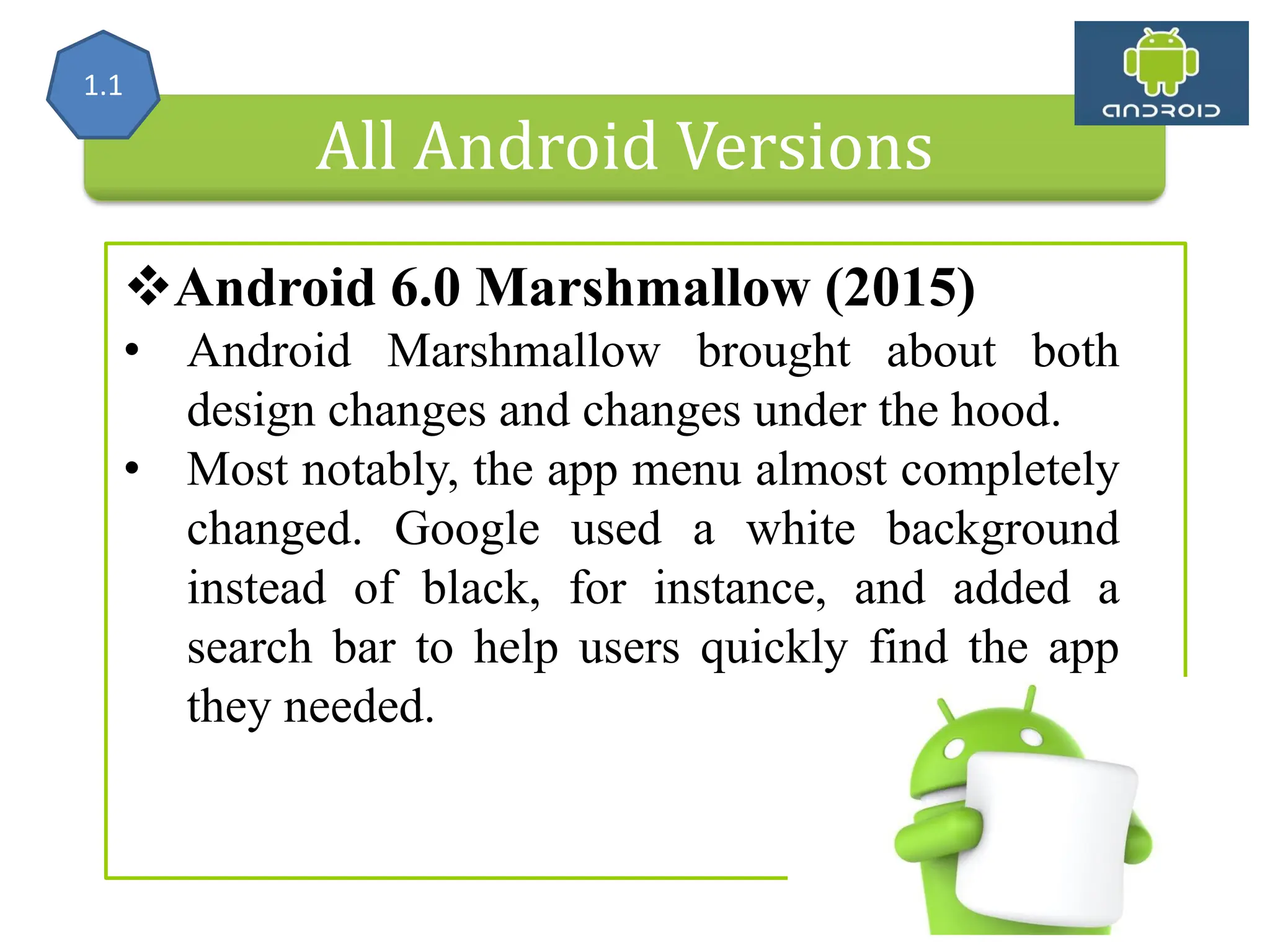All Android Versions Android 6.0 Marshmallow (2015) • Android Marshmallow brought about both design changes and changes under the hood. • Most notably, the app menu almost completely changed. Google used a white background instead of black, for instance, and added a search bar to help users quickly find the app they needed. 1.1 