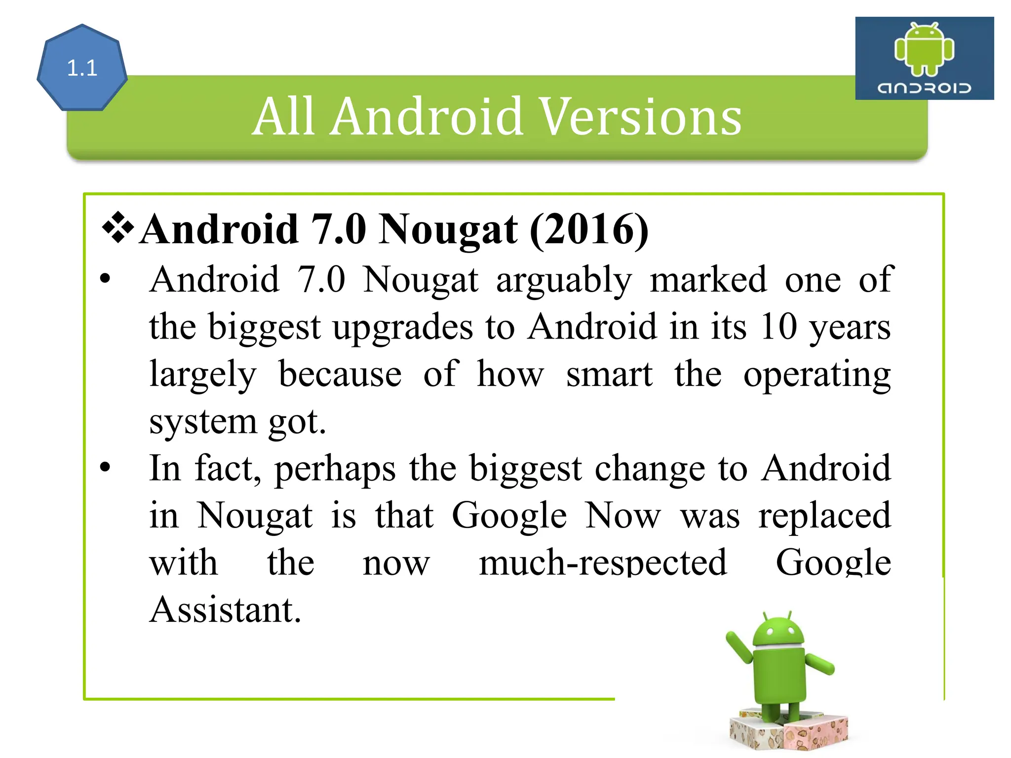 All Android Versions Android 7.0 Nougat (2016) • Android 7.0 Nougat arguably marked one of the biggest upgrades to Android in its 10 years largely because of how smart the operating system got. • In fact, perhaps the biggest change to Android in Nougat is that Google Now was replaced with the now much-respected Google Assistant. 1.1 