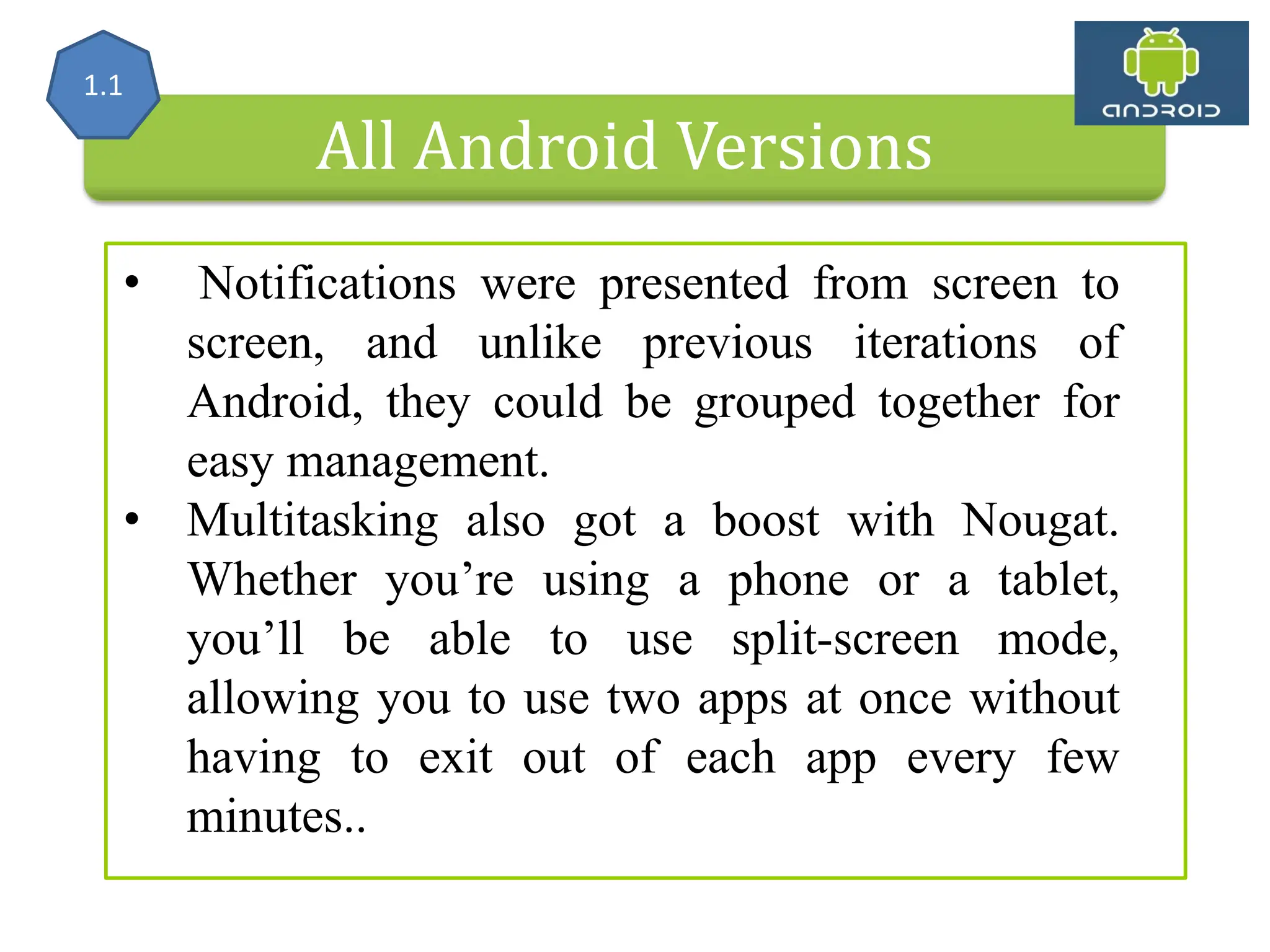 All Android Versions • Notifications were presented from screen to screen, and unlike previous iterations of Android, they could be grouped together for easy management. • Multitasking also got a boost with Nougat. Whether you’re using a phone or a tablet, you’ll be able to use split-screen mode, allowing you to use two apps at once without having to exit out of each app every few minutes.. 1.1 