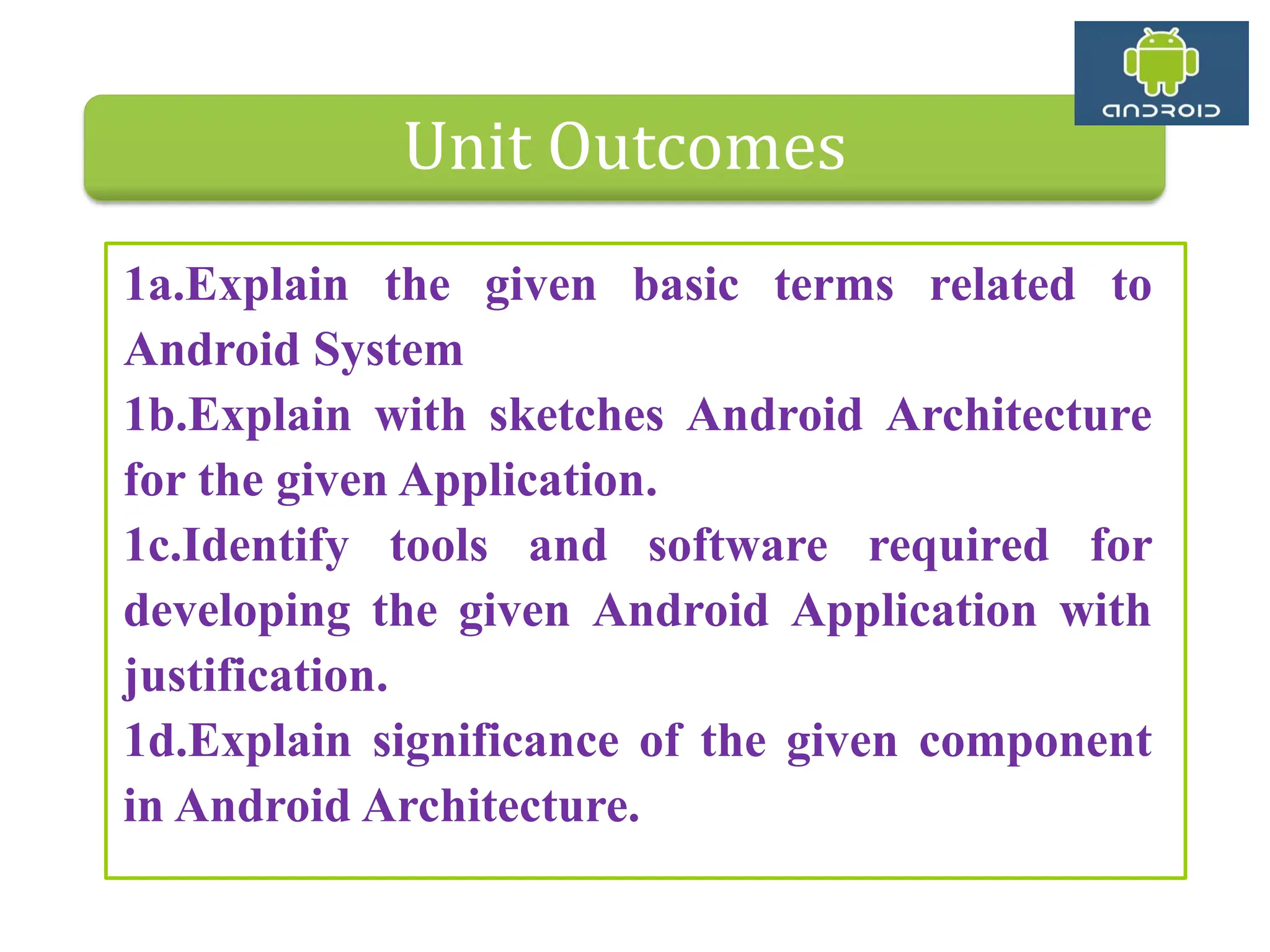 Unit Outcomes 1a.Explain the given basic terms related to Android System 1b.Explain with sketches Android Architecture for the given Application. 1c.Identify tools and software required for developing the given Android Application with justification. 1d.Explain significance of the given component in Android Architecture. 