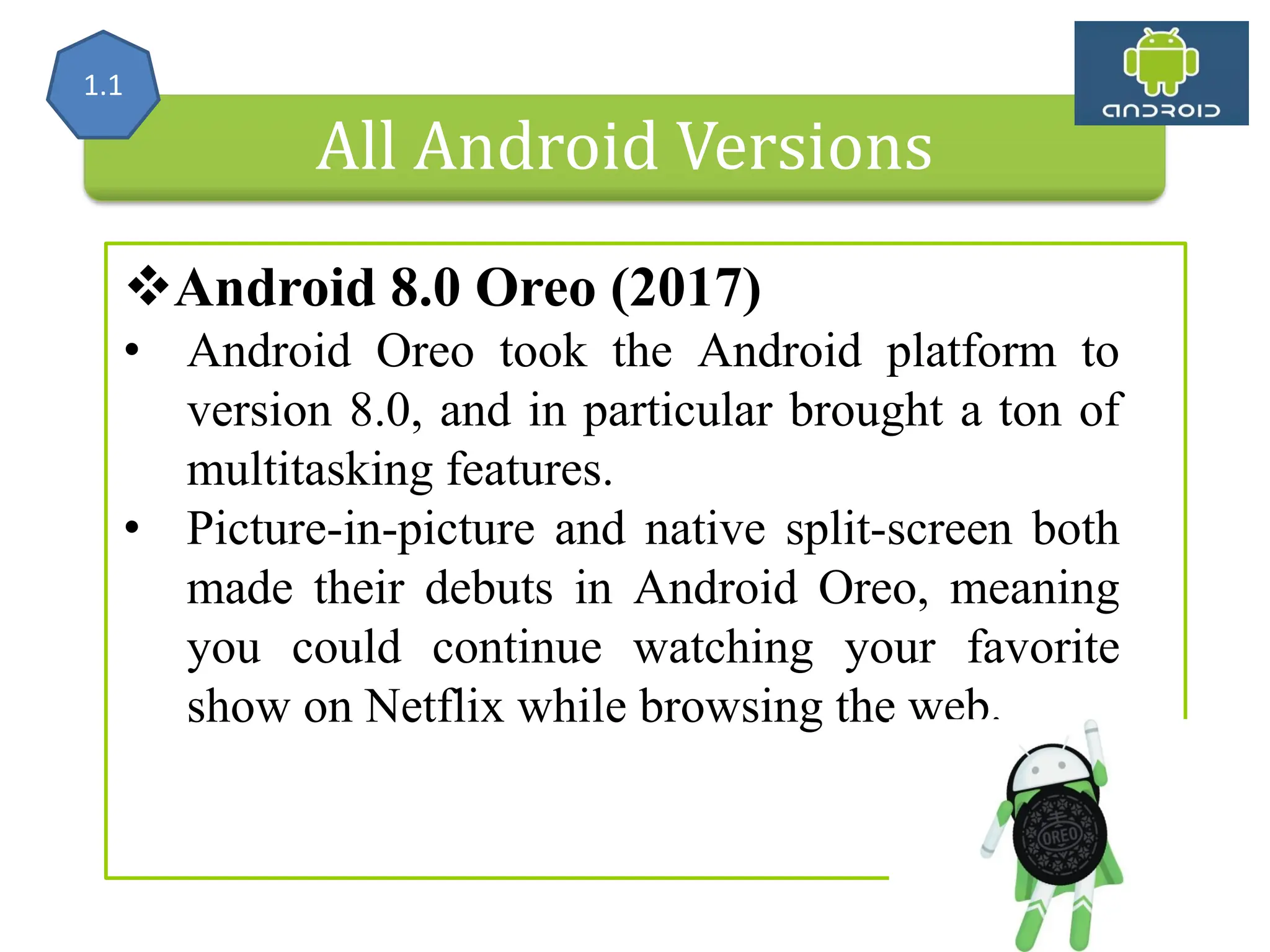 All Android Versions Android 8.0 Oreo (2017) • Android Oreo took the Android platform to version 8.0, and in particular brought a ton of multitasking features. • Picture-in-picture and native split-screen both made their debuts in Android Oreo, meaning you could continue watching your favorite show on Netflix while browsing the web. 1.1 