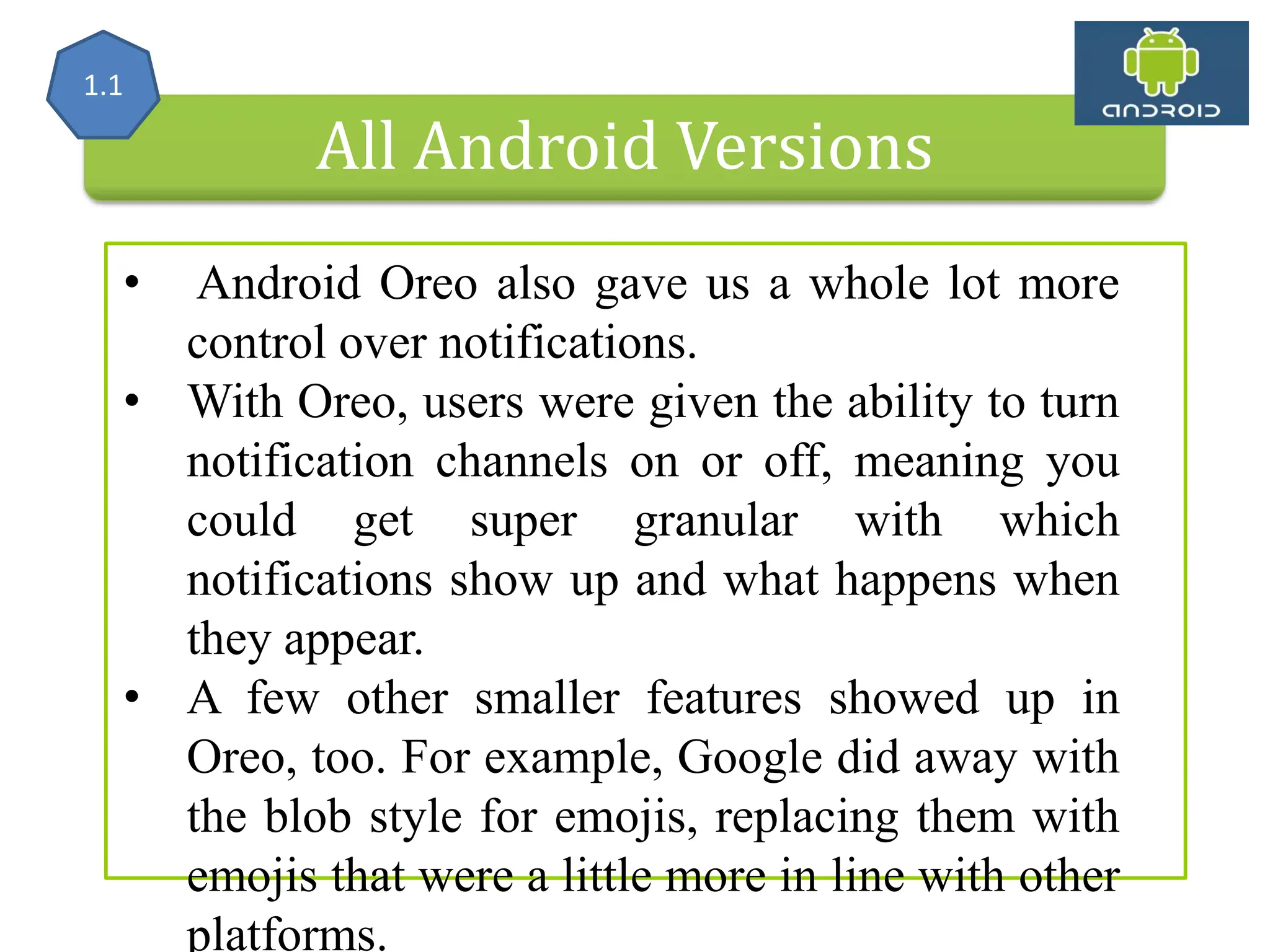 All Android Versions • Android Oreo also gave us a whole lot more control over notifications. • With Oreo, users were given the ability to turn notification channels on or off, meaning you could get super granular with which notifications show up and what happens when they appear. • A few other smaller features showed up in Oreo, too. For example, Google did away with the blob style for emojis, replacing them with emojis that were a little more in line with other platforms. 1.1 