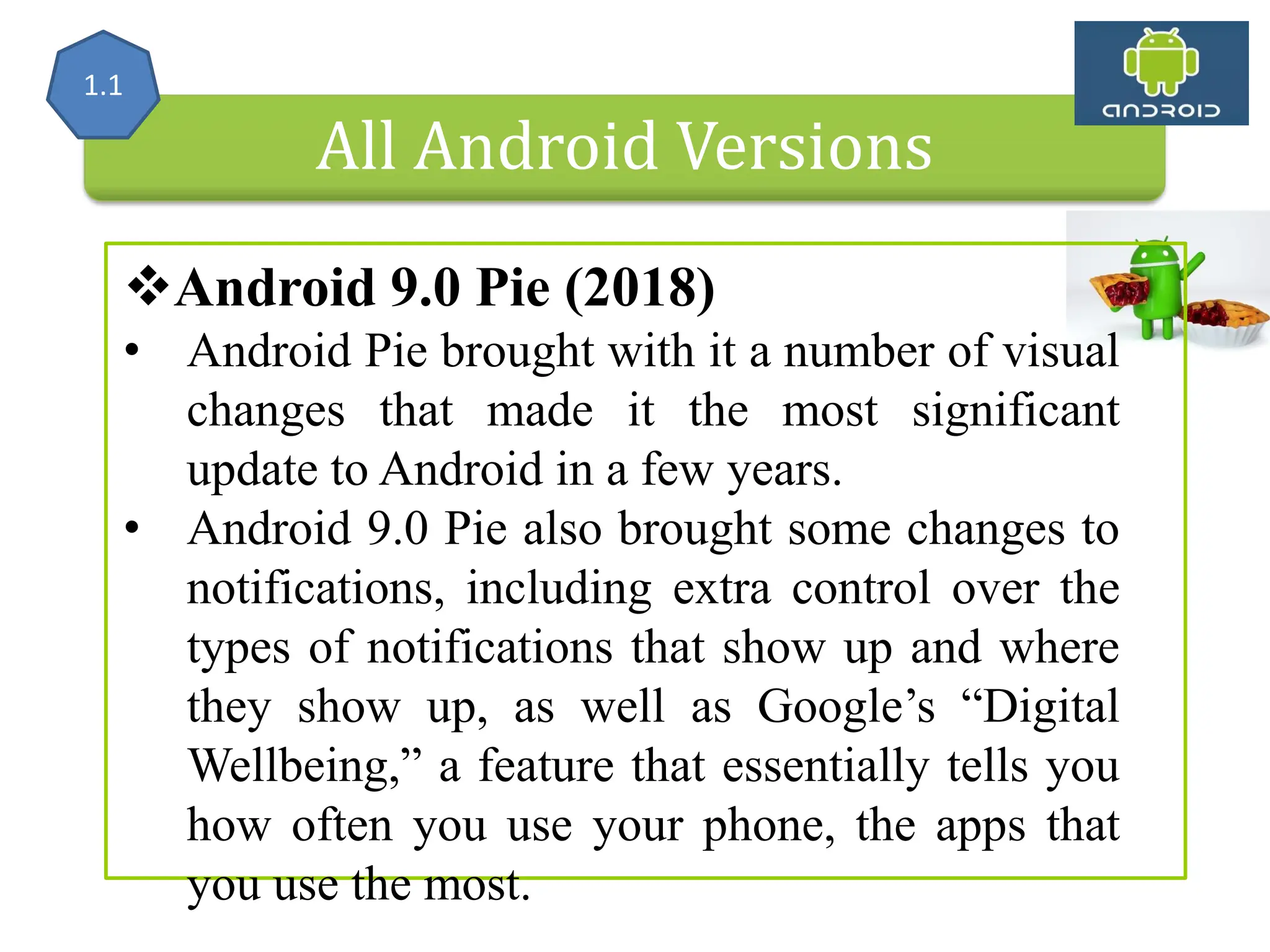 Android 9.0 Pie (2018) • Android Pie brought with it a number of visual changes that made it the most significant update to Android in a few years. • Android 9.0 Pie also brought some changes to notifications, including extra control over the types of notifications that show up and where they show up, as well as Google’s “Digital Wellbeing,” a feature that essentially tells you how often you use your phone, the apps that you use the most. All Android Versions 1.1 