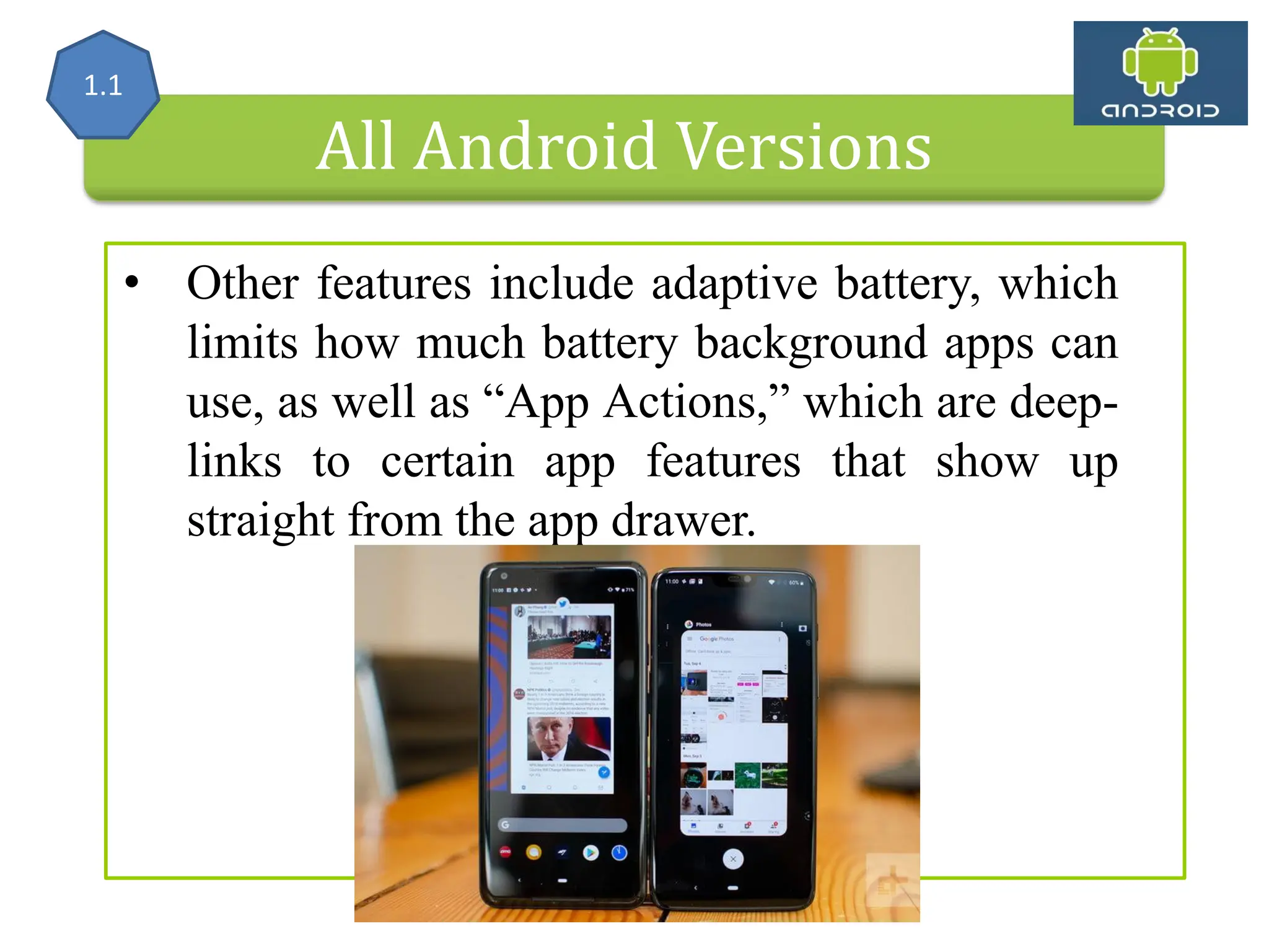 All Android Versions • Other features include adaptive battery, which limits how much battery background apps can use, as well as “App Actions,” which are deep- links to certain app features that show up straight from the app drawer. 1.1 