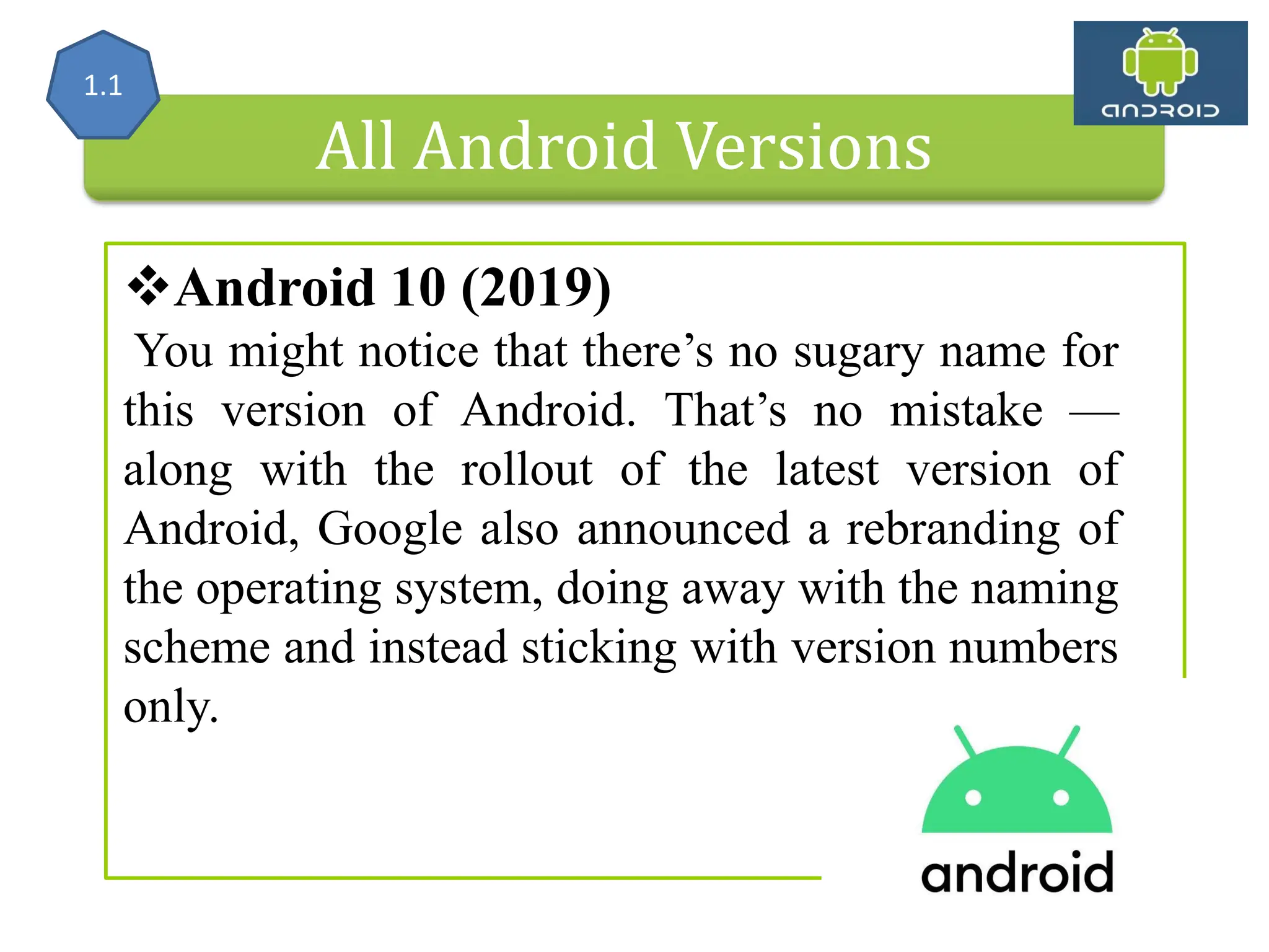 All Android Versions Android 10 (2019) You might notice that there’s no sugary name for this version of Android. That’s no mistake — along with the rollout of the latest version of Android, Google also announced a rebranding of the operating system, doing away with the naming scheme and instead sticking with version numbers only. 1.1 