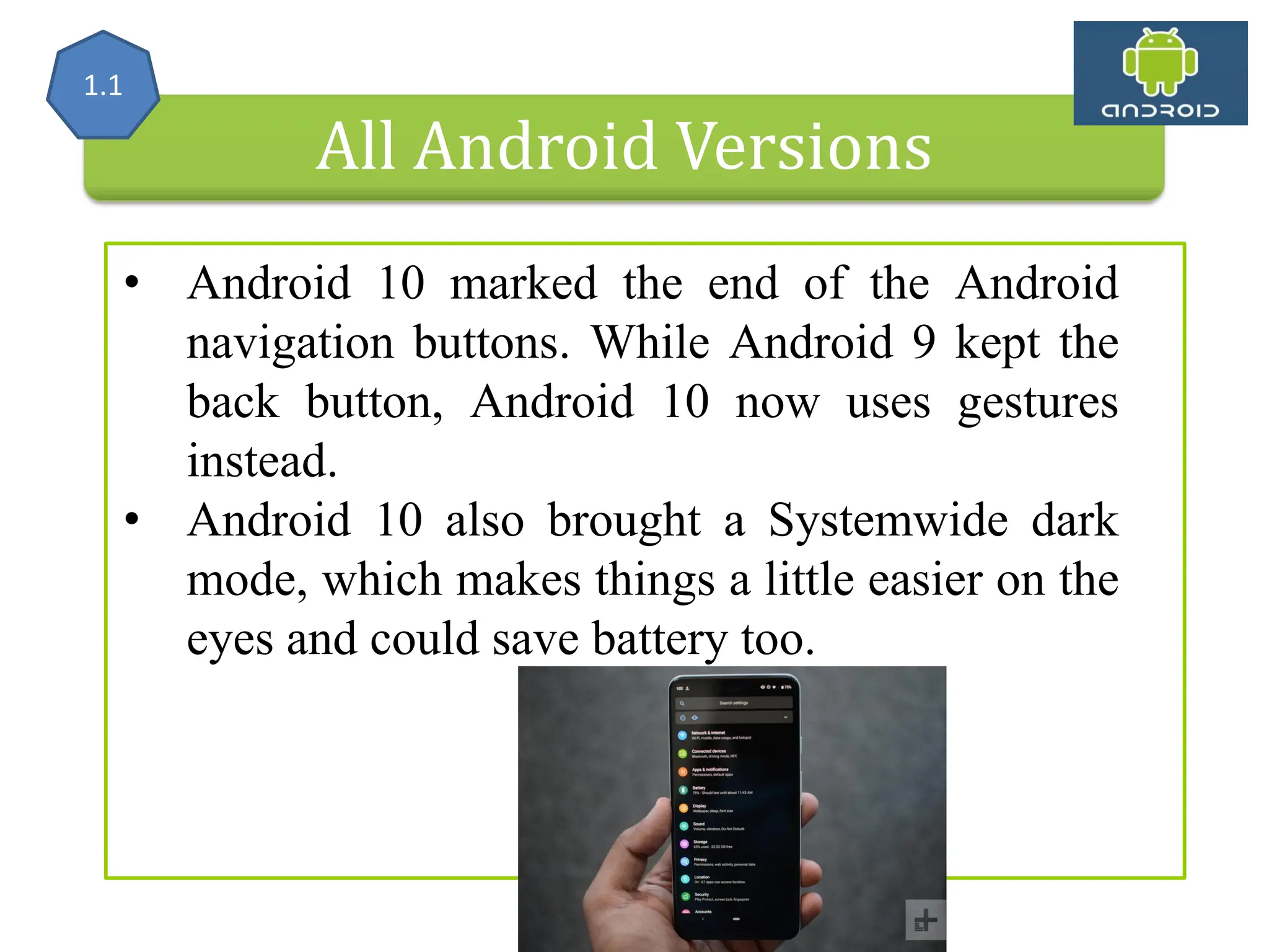 All Android Versions • Android 10 marked the end of the Android navigation buttons. While Android 9 kept the back button, Android 10 now uses gestures instead. • Android 10 also brought a Systemwide dark mode, which makes things a little easier on the eyes and could save battery too. 1.1 