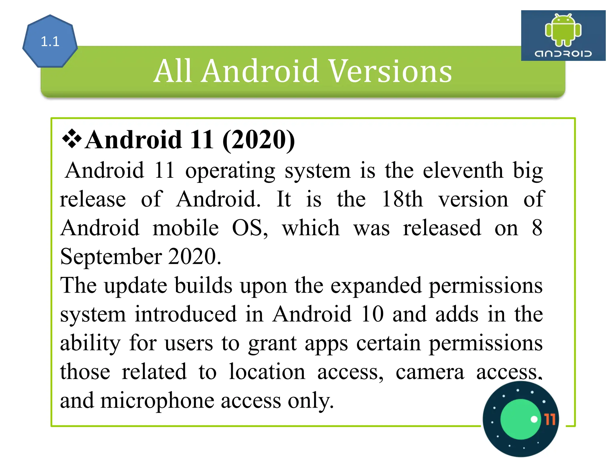 All Android Versions Android 11 (2020) Android 11 operating system is the eleventh big release of Android. It is the 18th version of Android mobile OS, which was released on 8 September 2020. The update builds upon the expanded permissions system introduced in Android 10 and adds in the ability for users to grant apps certain permissions those related to location access, camera access, and microphone access only. 1.1 
