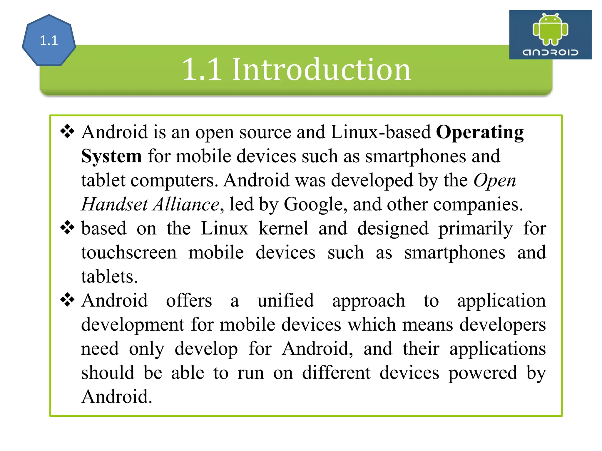 1.1 Introduction  Android is an open source and Linux-based Operating System for mobile devices such as smartphones and tablet computers. Android was developed by the Open Handset Alliance, led by Google, and other companies.  based on the Linux kernel and designed primarily for touchscreen mobile devices such as smartphones and tablets.  Android offers a unified approach to application development for mobile devices which means developers need only develop for Android, and their applications should be able to run on different devices powered by Android. 1.1 