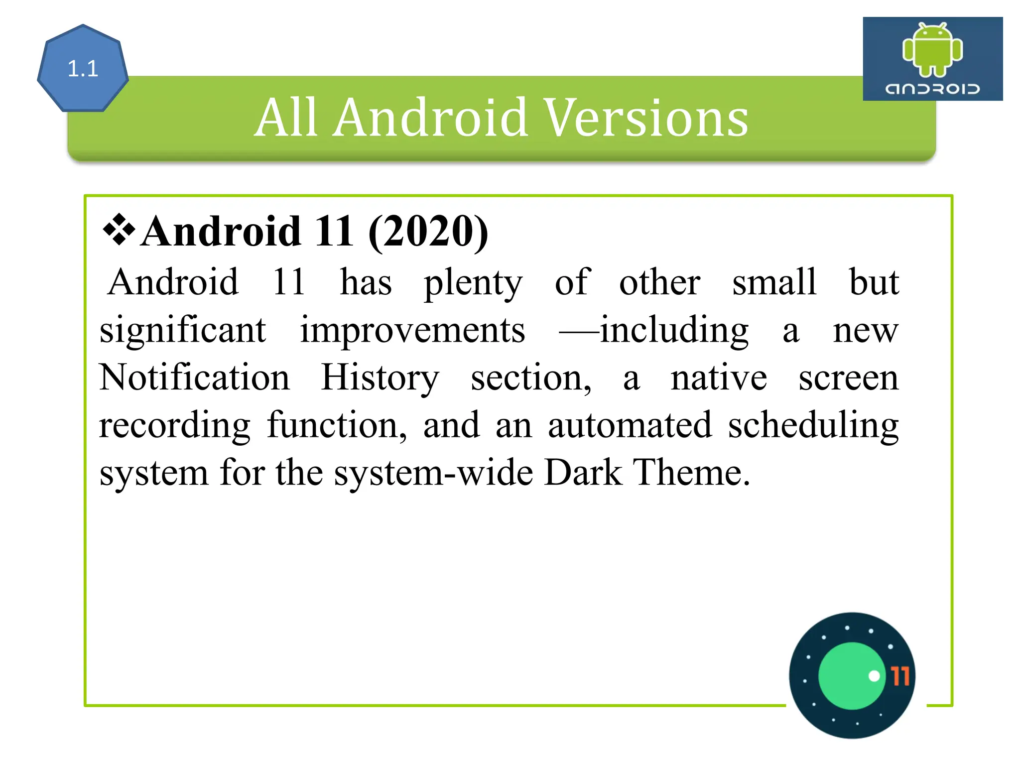 All Android Versions Android 11 (2020) Android 11 has plenty of other small but significant improvements —including a new Notification History section, a native screen recording function, and an automated scheduling system for the system-wide Dark Theme. 1.1 