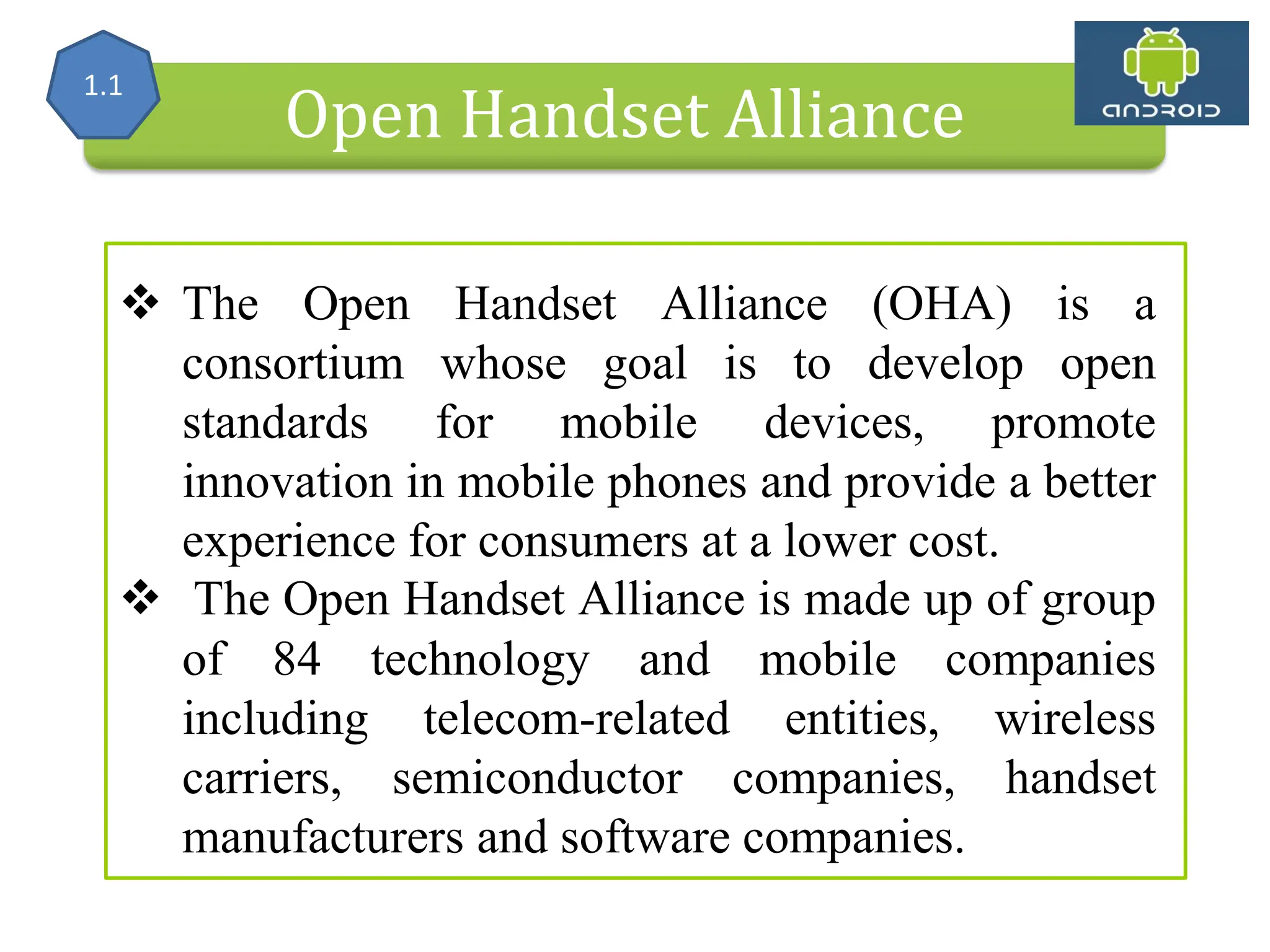Alliance (OHA) Handset Manufacturers Open Handset Alliance  The Open Handset Alliance (OHA) is a consortium whose goal is to develop open standards for mobile devices, promote innovation in mobile phones and provide a better experience for consumers at a lower cost.  The Open Handset Alliance is made up of group of 84 technology and mobile companies including telecom-related entities, wireless carriers, semiconductor companies, handset manufacturers and software companies. 1.1 