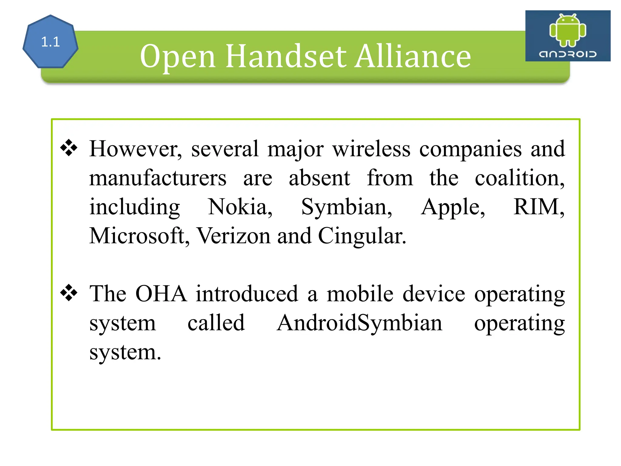 Alliance (OHA) Handset Manufacturers Open Handset Alliance  However, several major wireless companies and manufacturers are absent from the coalition, including Nokia, Symbian, Apple, RIM, Microsoft, Verizon and Cingular.  The OHA introduced a mobile device operating system called AndroidSymbian operating system. 1.1 