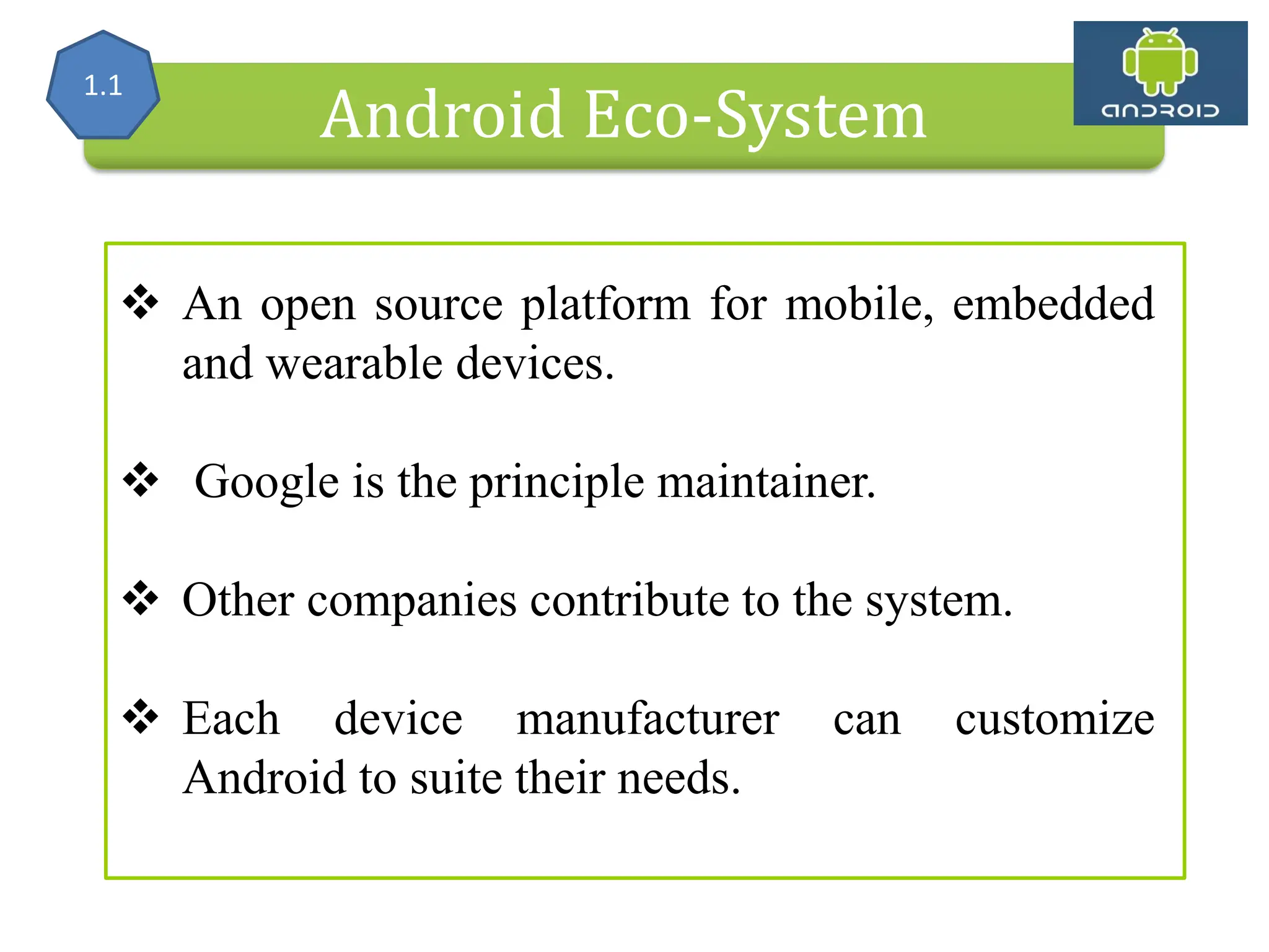 Alliance (OHA) Handset Manufacturers Android Eco-System  An open source platform for mobile, embedded and wearable devices.  Google is the principle maintainer.  Other companies contribute to the system.  Each device manufacturer can customize Android to suite their needs. 1.1 
