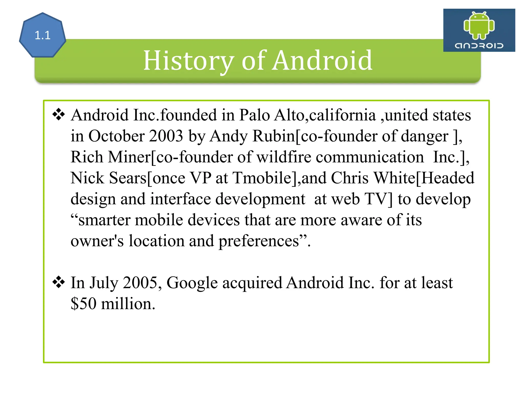 History of Android  Android Inc.founded in Palo Alto,california ,united states in October 2003 by Andy Rubin[co-founder of danger ], Rich Miner[co-founder of wildfire communication Inc.], Nick Sears[once VP at Tmobile],and Chris White[Headed design and interface development at web TV] to develop “smarter mobile devices that are more aware of its owner's location and preferences”.  In July 2005, Google acquired Android Inc. for at least $50 million. 1.1 