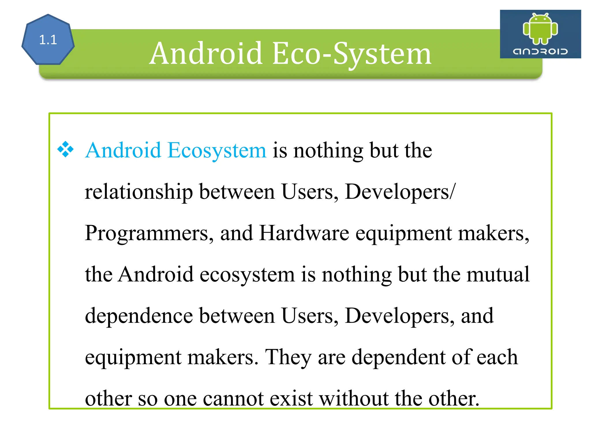 Alliance (OHA) Handset Manufacturers Android Eco-System  Android Ecosystem is nothing but the relationship between Users, Developers/ Programmers, and Hardware equipment makers, the Android ecosystem is nothing but the mutual dependence between Users, Developers, and equipment makers. They are dependent of each other so one cannot exist without the other. 1.1 
