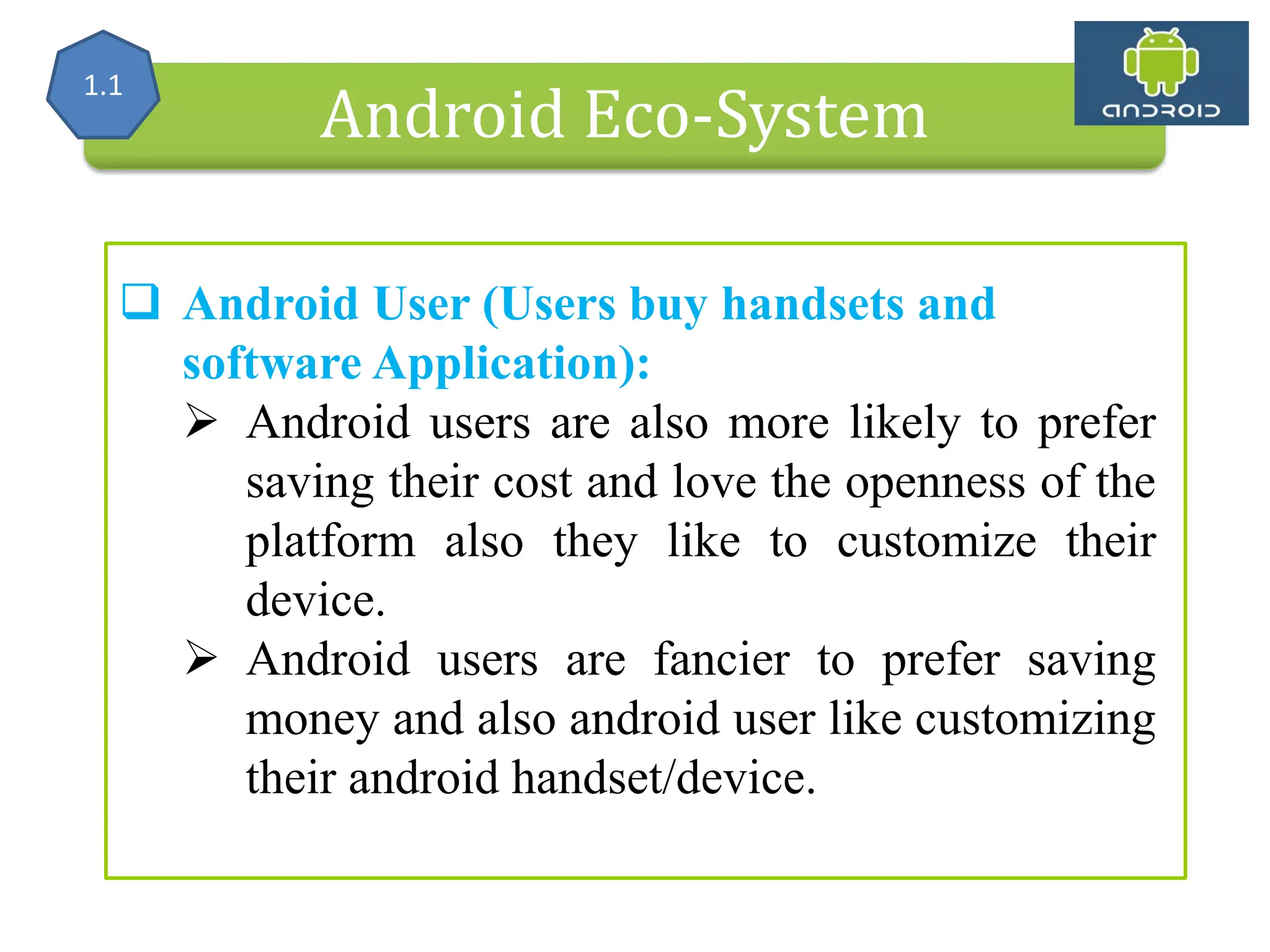 Alliance (OHA) Handset Manufacturers Android Eco-System  Android User (Users buy handsets and software Application):  Android users are also more likely to prefer saving their cost and love the openness of the platform also they like to customize their device.  Android users are fancier to prefer saving money and also android user like customizing their android handset/device. 1.1 