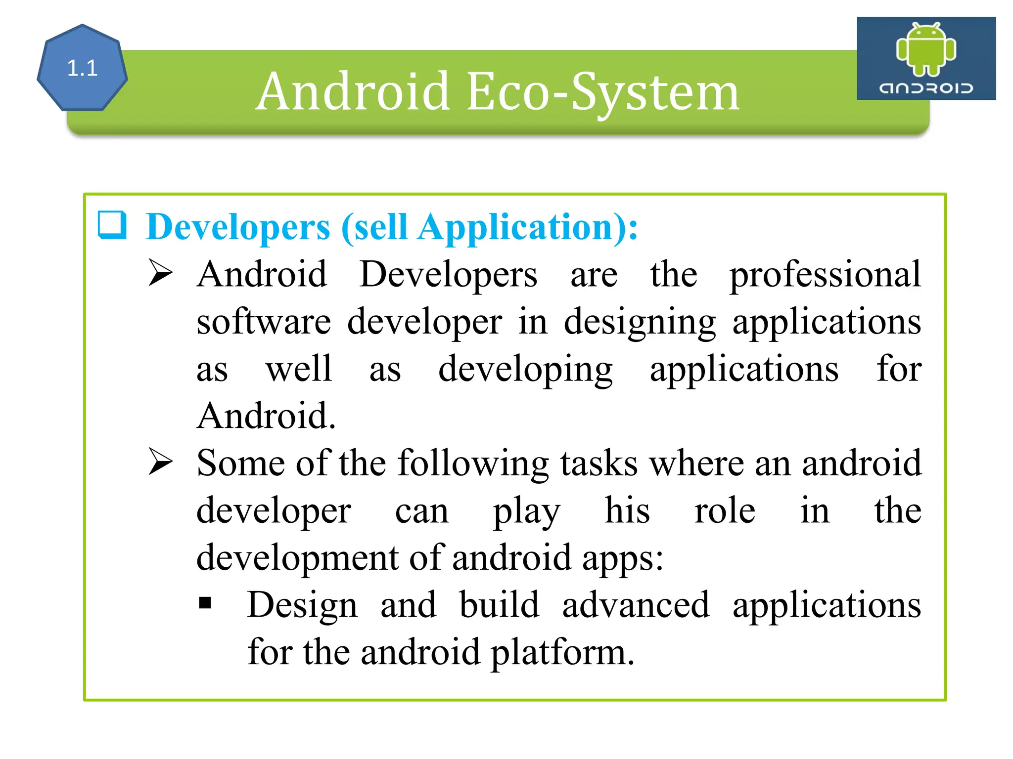 Alliance (OHA) Handset Manufacturers Android Eco-System  Developers (sell Application):  Android Developers are the professional software developer in designing applications as well as developing applications for Android.  Some of the following tasks where an android developer can play his role in the development of android apps:  Design and build advanced applications for the android platform. 1.1 