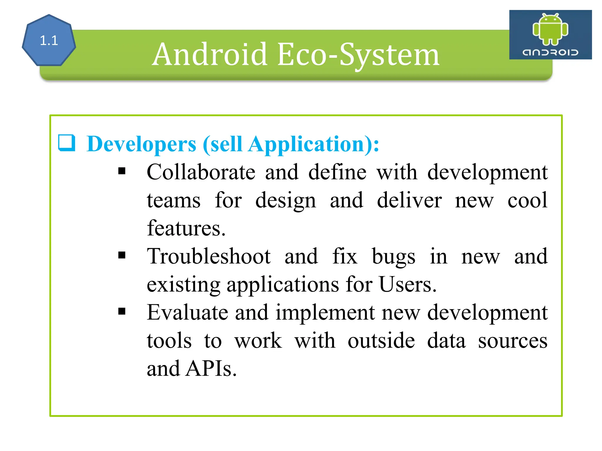 Alliance (OHA) Handset Manufacturers Android Eco-System  Developers (sell Application):  Collaborate and define with development teams for design and deliver new cool features.  Troubleshoot and fix bugs in new and existing applications for Users.  Evaluate and implement new development tools to work with outside data sources and APIs. 1.1 