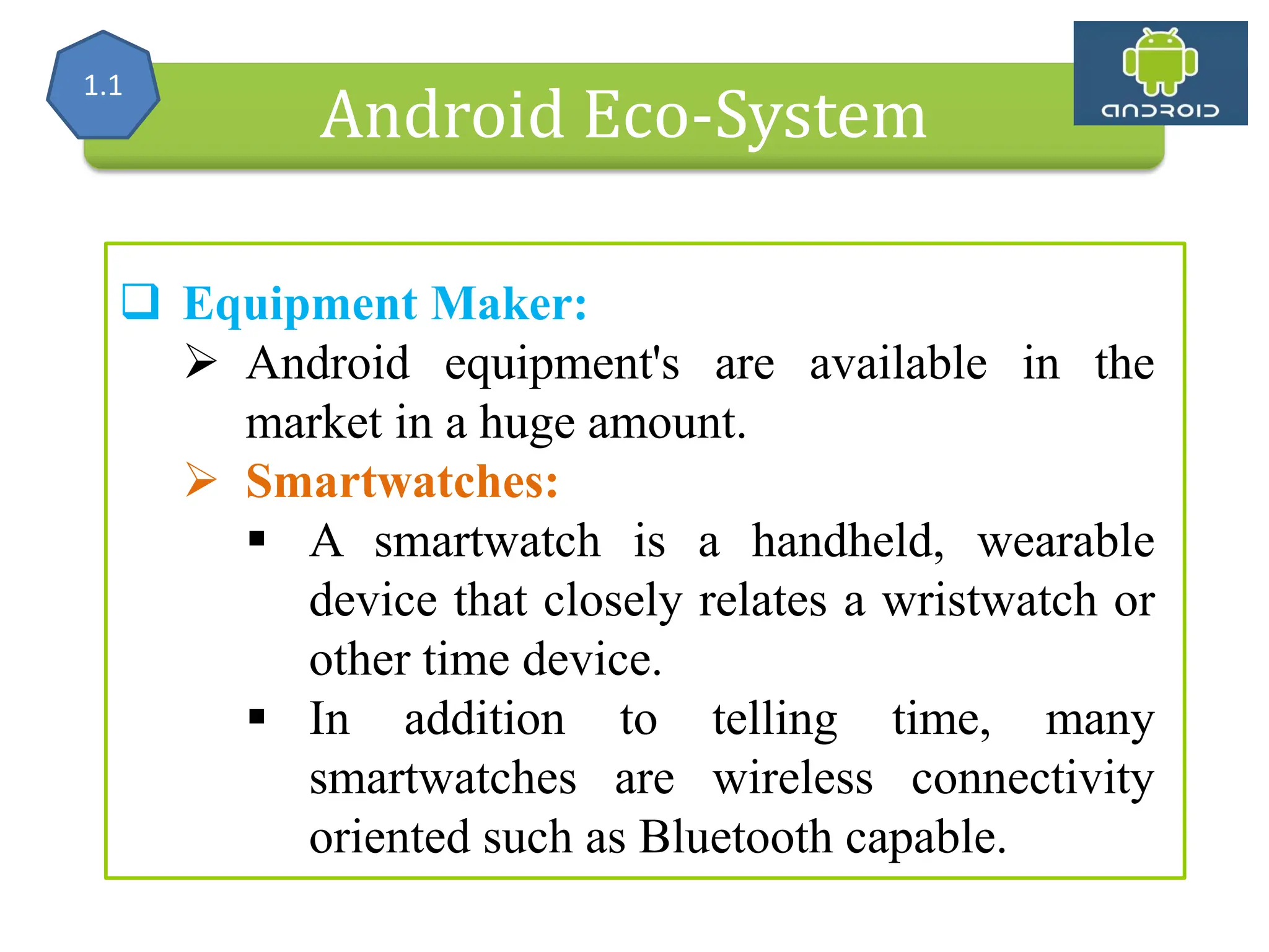 Alliance (OHA) Handset Manufacturers Android Eco-System  Equipment Maker:  Android equipment's are available in the market in a huge amount.  Smartwatches:  A smartwatch is a handheld, wearable device that closely relates a wristwatch or other time device.  In addition to telling time, many smartwatches are wireless connectivity oriented such as Bluetooth capable. 1.1 