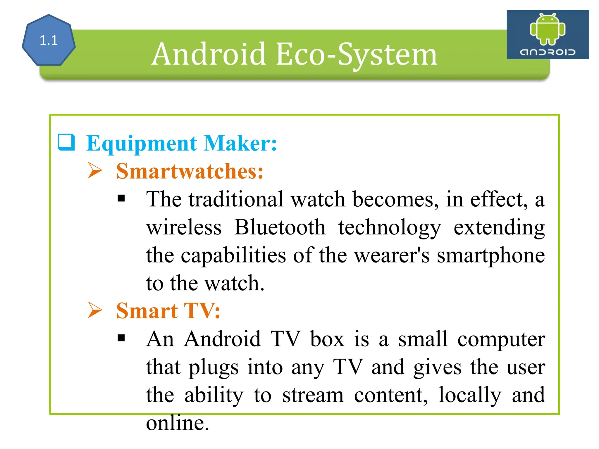 Alliance (OHA) Handset Manufacturers Android Eco-System  Equipment Maker:  Smartwatches:  The traditional watch becomes, in effect, a wireless Bluetooth technology extending the capabilities of the wearer's smartphone to the watch.  Smart TV:  An Android TV box is a small computer that plugs into any TV and gives the user the ability to stream content, locally and online. 1.1 