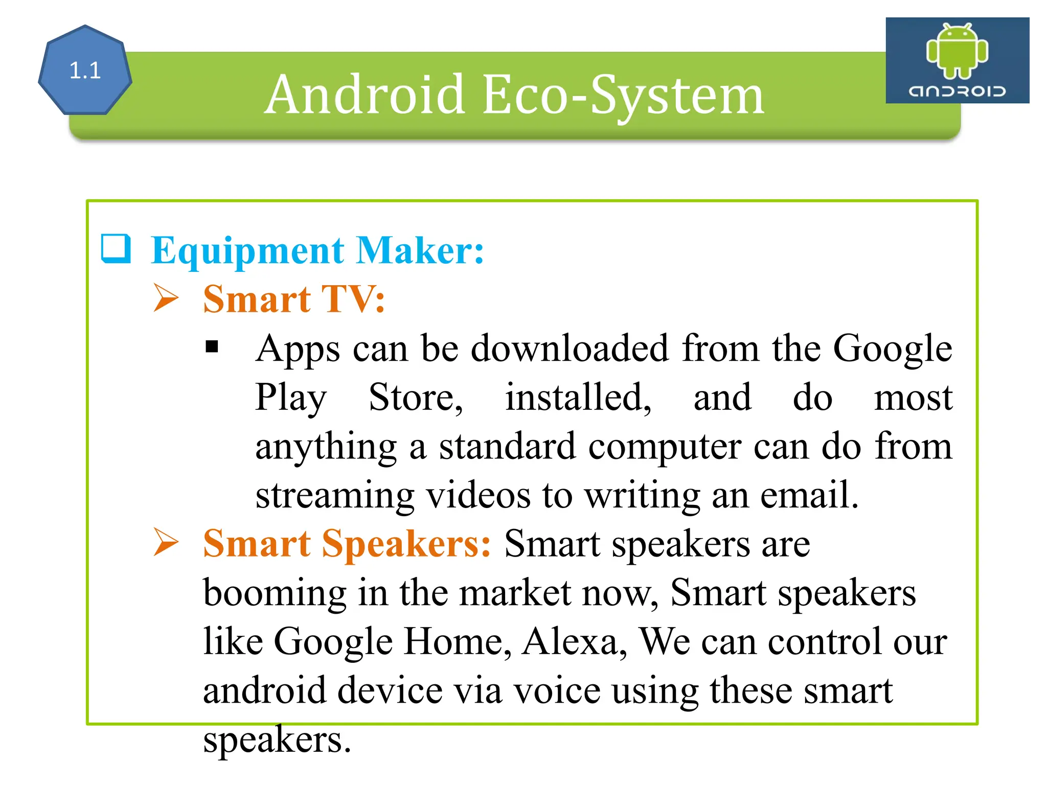 Alliance (OHA) Handset Manufacturers Android Eco-System  Equipment Maker:  Smart TV:  Apps can be downloaded from the Google Play Store, installed, and do most anything a standard computer can do from streaming videos to writing an email.  Smart Speakers: Smart speakers are booming in the market now, Smart speakers like Google Home, Alexa, We can control our android device via voice using these smart speakers. 1.1 