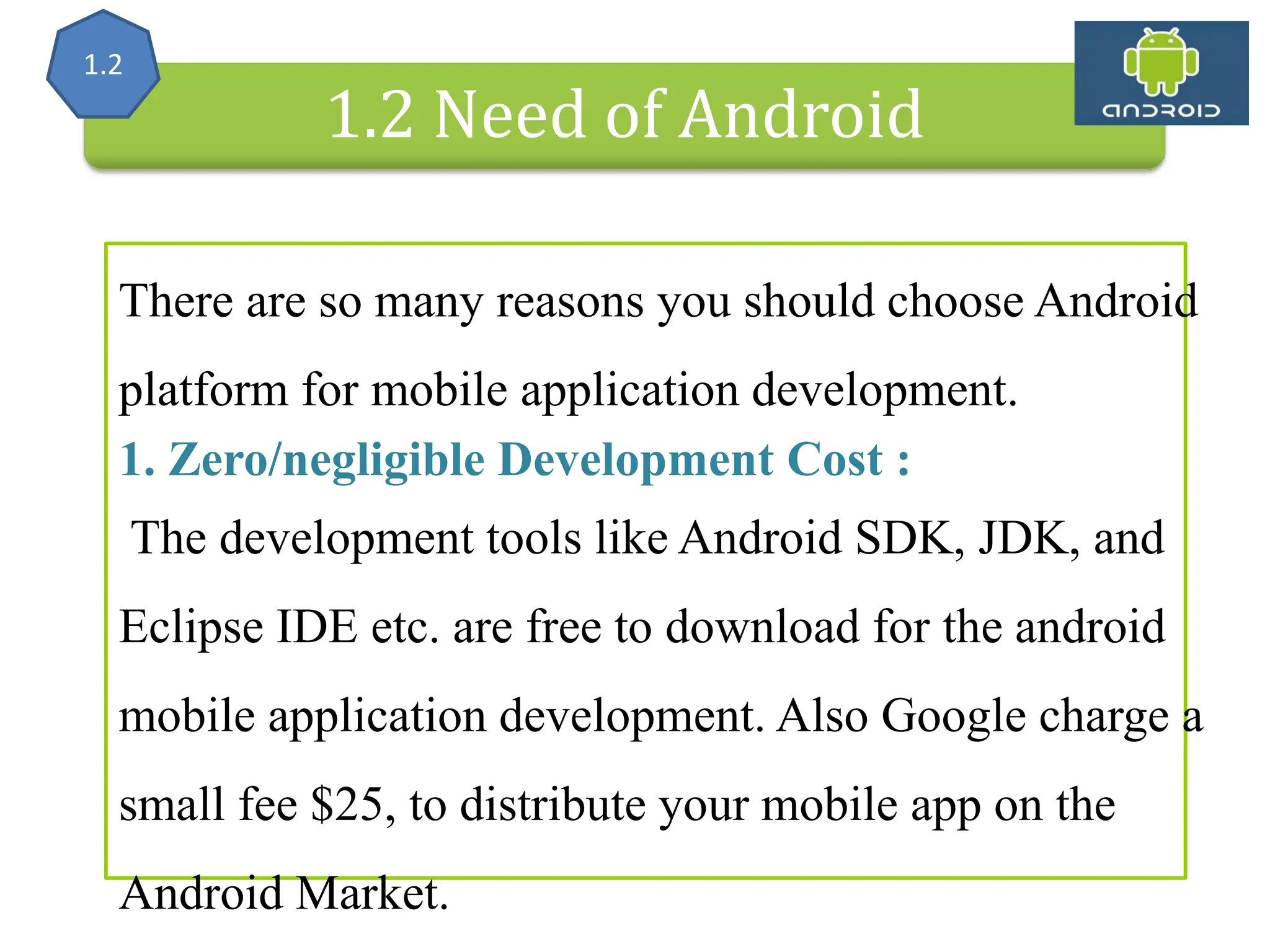 Alliance (OHA) Handset Manufacturers 1.2 Need of Android There are so many reasons you should choose Android platform for mobile application development. 1. Zero/negligible Development Cost : The development tools like Android SDK, JDK, and Eclipse IDE etc. are free to download for the android mobile application development. Also Google charge a small fee $25, to distribute your mobile app on the Android Market. 1.2 