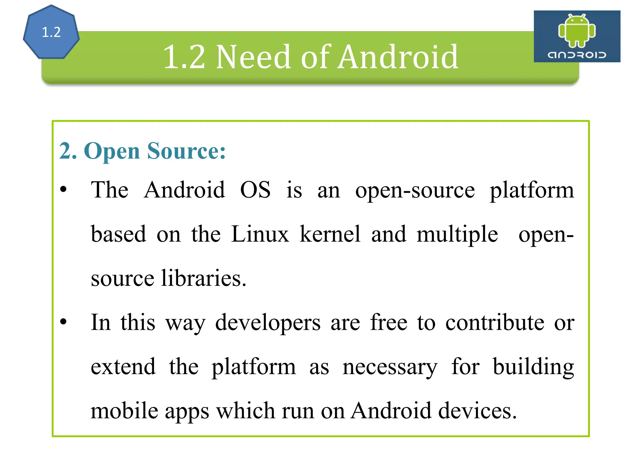 Alliance (OHA) Handset Manufacturers 1.2 Need of Android 2. Open Source: • The Android OS is an open-source platform based on the Linux kernel and multiple open- source libraries. • In this way developers are free to contribute or extend the platform as necessary for building mobile apps which run on Android devices. 1.2 
