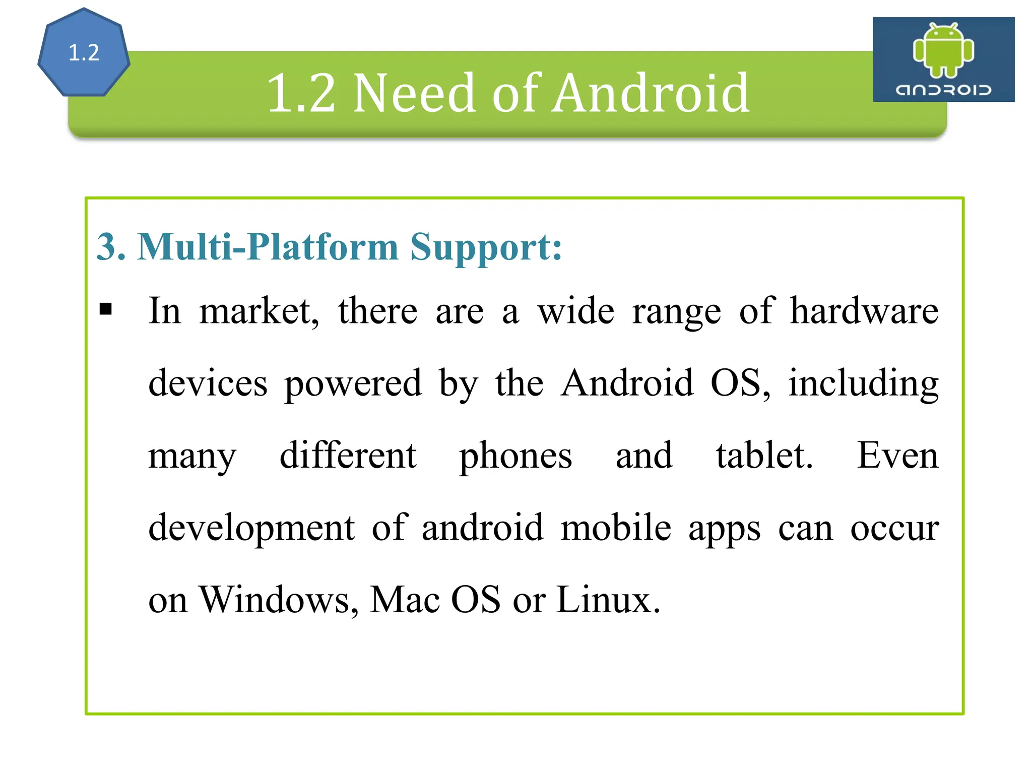 Alliance (OHA) Handset Manufacturers 1.2 Need of Android 3. Multi-Platform Support:  In market, there are a wide range of hardware devices powered by the Android OS, including many different phones and tablet. Even development of android mobile apps can occur on Windows, Mac OS or Linux. 1.2 