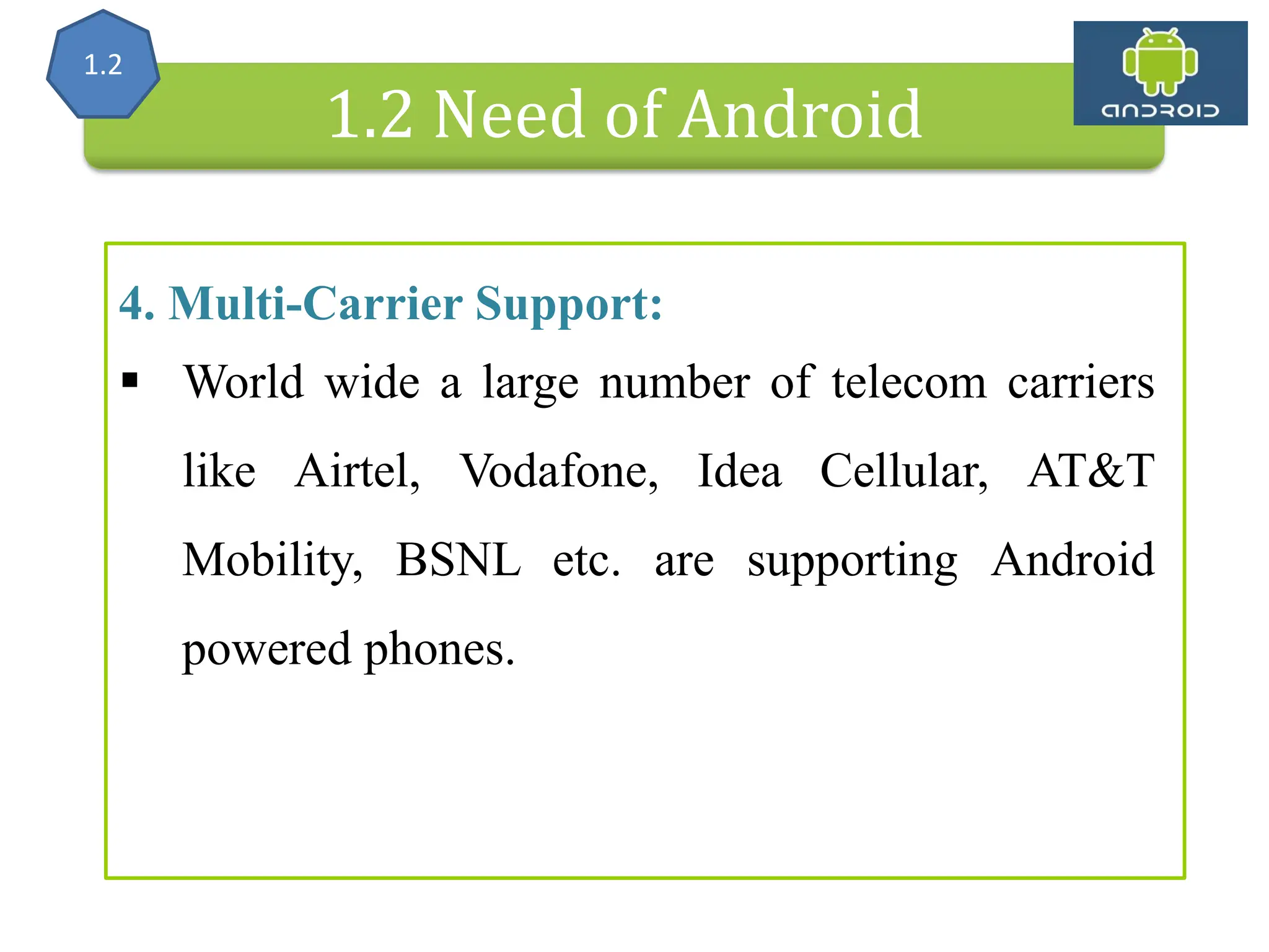 Alliance (OHA) Handset Manufacturers 1.2 Need of Android 4. Multi-Carrier Support:  World wide a large number of telecom carriers like Airtel, Vodafone, Idea Cellular, AT&T Mobility, BSNL etc. are supporting Android powered phones. 1.2 