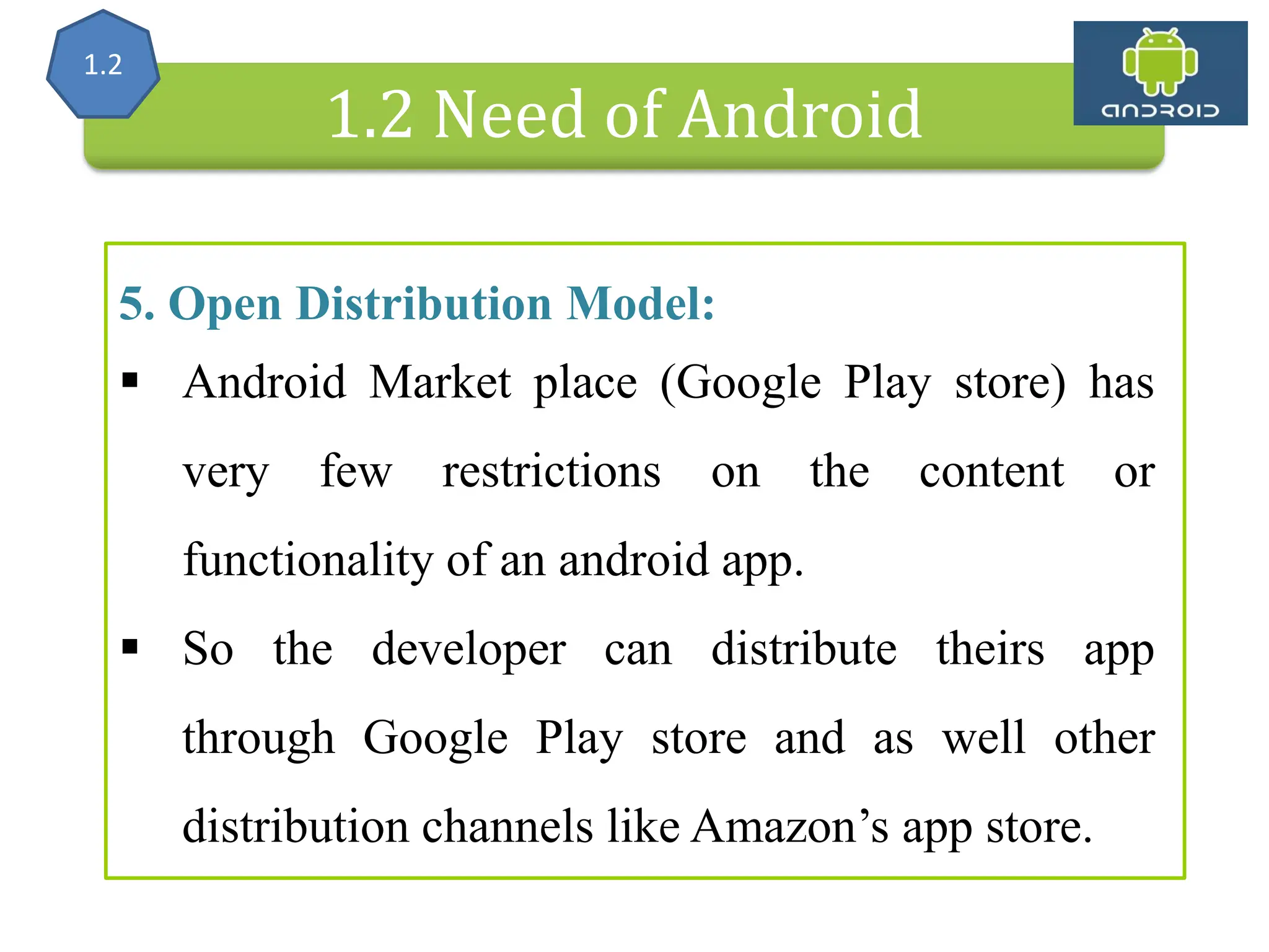 Alliance (OHA) Handset Manufacturers 1.2 Need of Android 5. Open Distribution Model:  Android Market place (Google Play store) has very few restrictions on the content or functionality of an android app.  So the developer can distribute theirs app through Google Play store and as well other distribution channels like Amazon’s app store. 1.2 