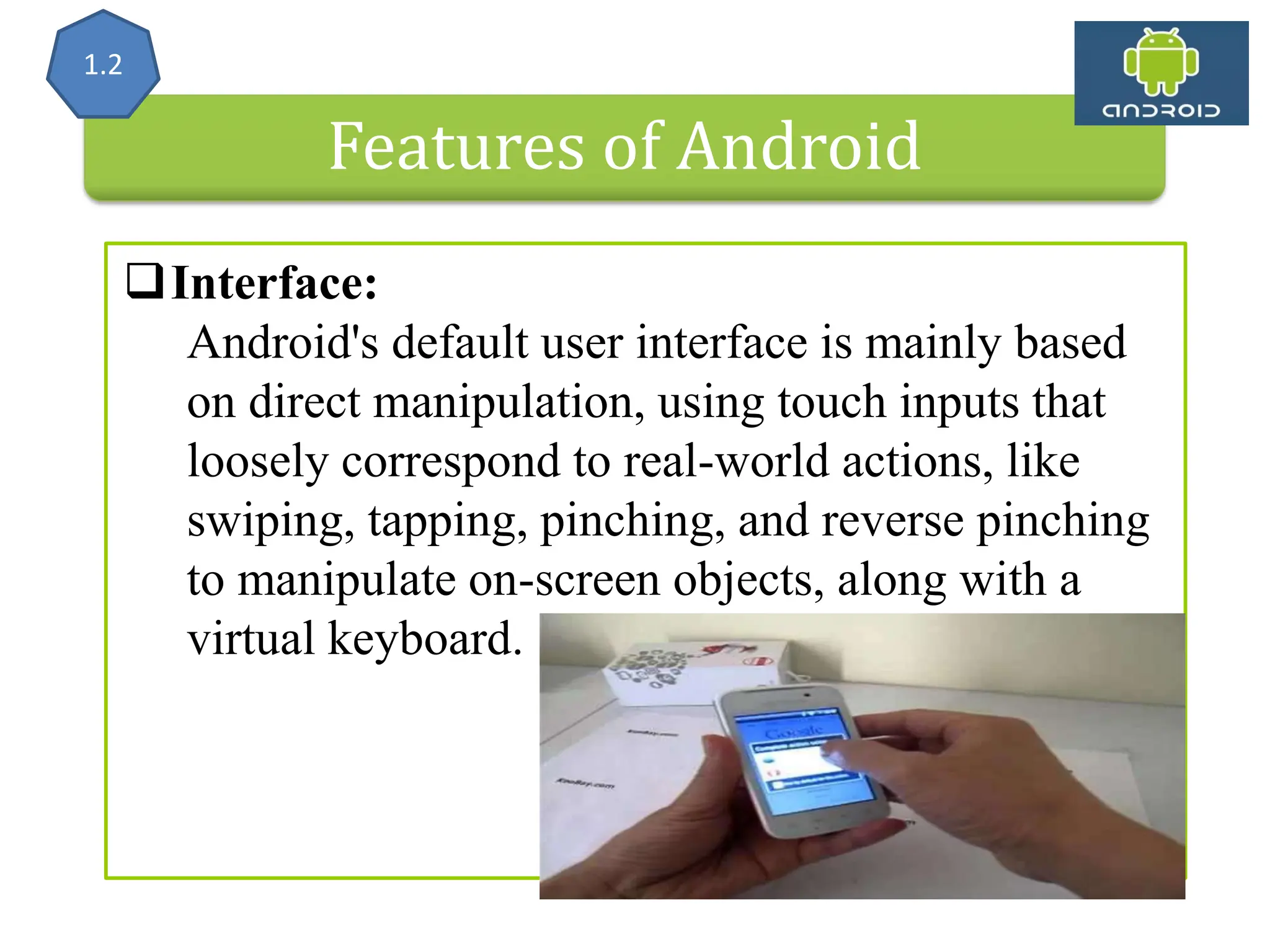 Features of Android Interface: Android's default user interface is mainly based on direct manipulation, using touch inputs that loosely correspond to real-world actions, like swiping, tapping, pinching, and reverse pinching to manipulate on-screen objects, along with a virtual keyboard. 1.2 