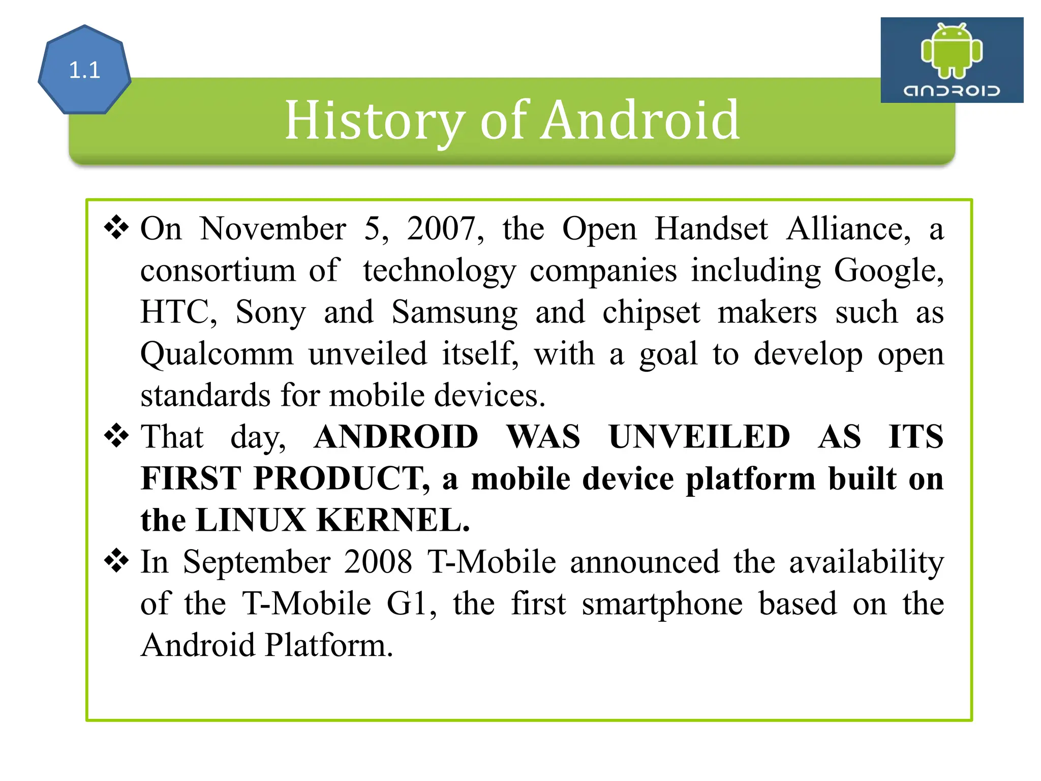 History of Android  On November 5, 2007, the Open Handset Alliance, a consortium of technology companies including Google, HTC, Sony and Samsung and chipset makers such as Qualcomm unveiled itself, with a goal to develop open standards for mobile devices.  That day, ANDROID WAS UNVEILED AS ITS FIRST PRODUCT, a mobile device platform built on the LINUX KERNEL.  In September 2008 T-Mobile announced the availability of the T-Mobile G1, the first smartphone based on the Android Platform. 1.1 