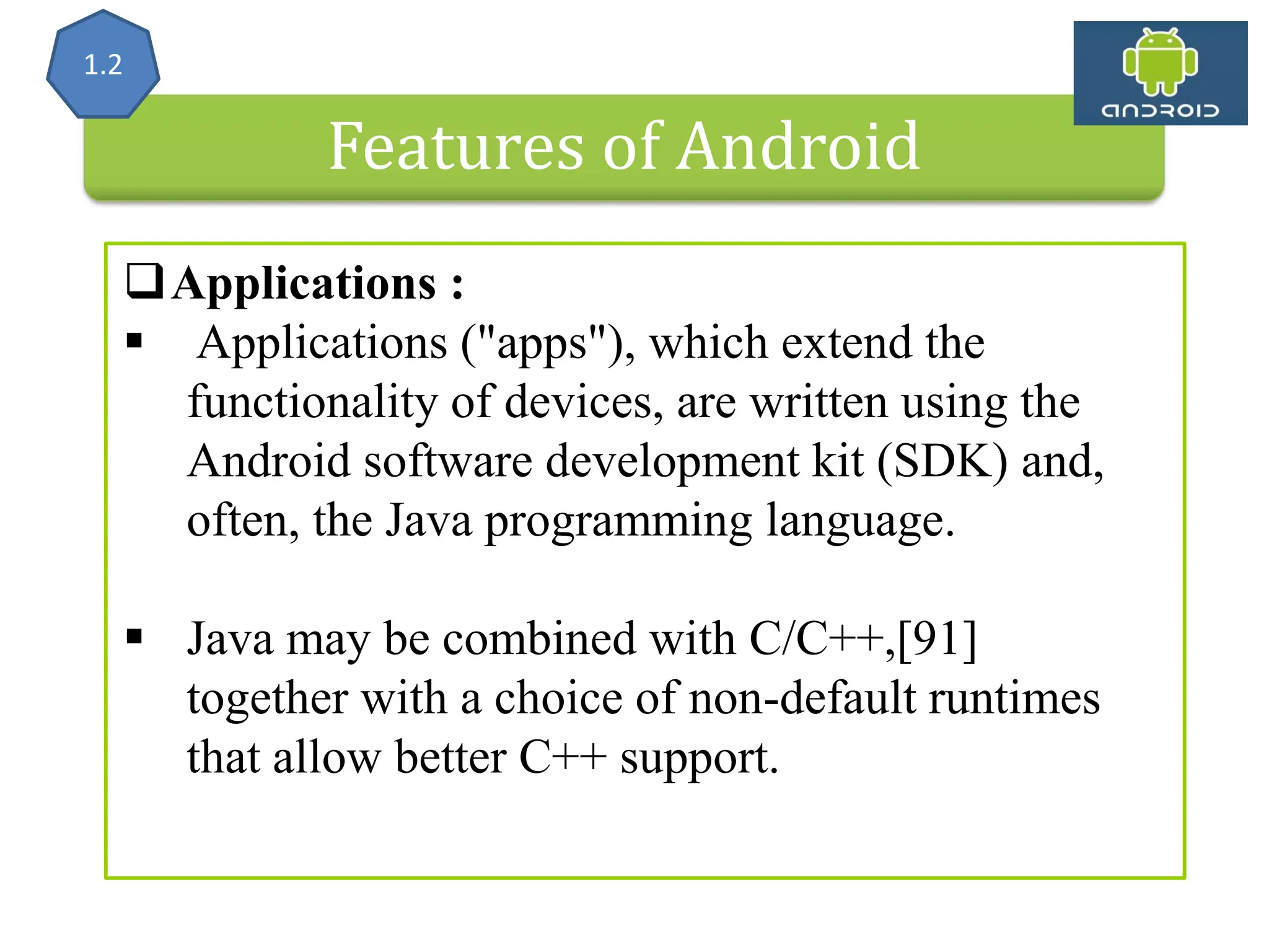 Features of Android Applications :  Applications ("apps"), which extend the functionality of devices, are written using the Android software development kit (SDK) and, often, the Java programming language.  Java may be combined with C/C++,[91] together with a choice of non-default runtimes that allow better C++ support. 1.2 