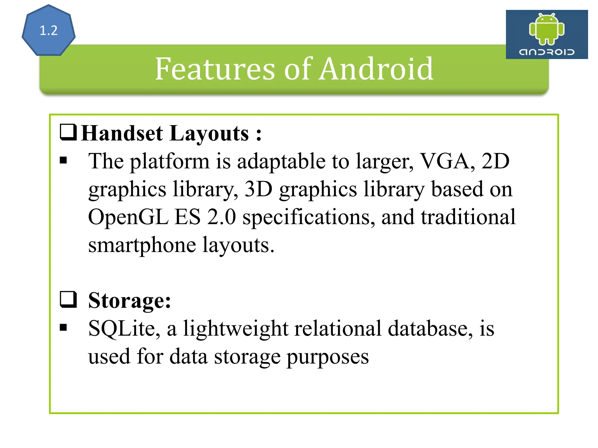 Features of Android Handset Layouts :  The platform is adaptable to larger, VGA, 2D graphics library, 3D graphics library based on OpenGL ES 2.0 specifications, and traditional smartphone layouts.  Storage:  SQLite, a lightweight relational database, is used for data storage purposes 1.2 
