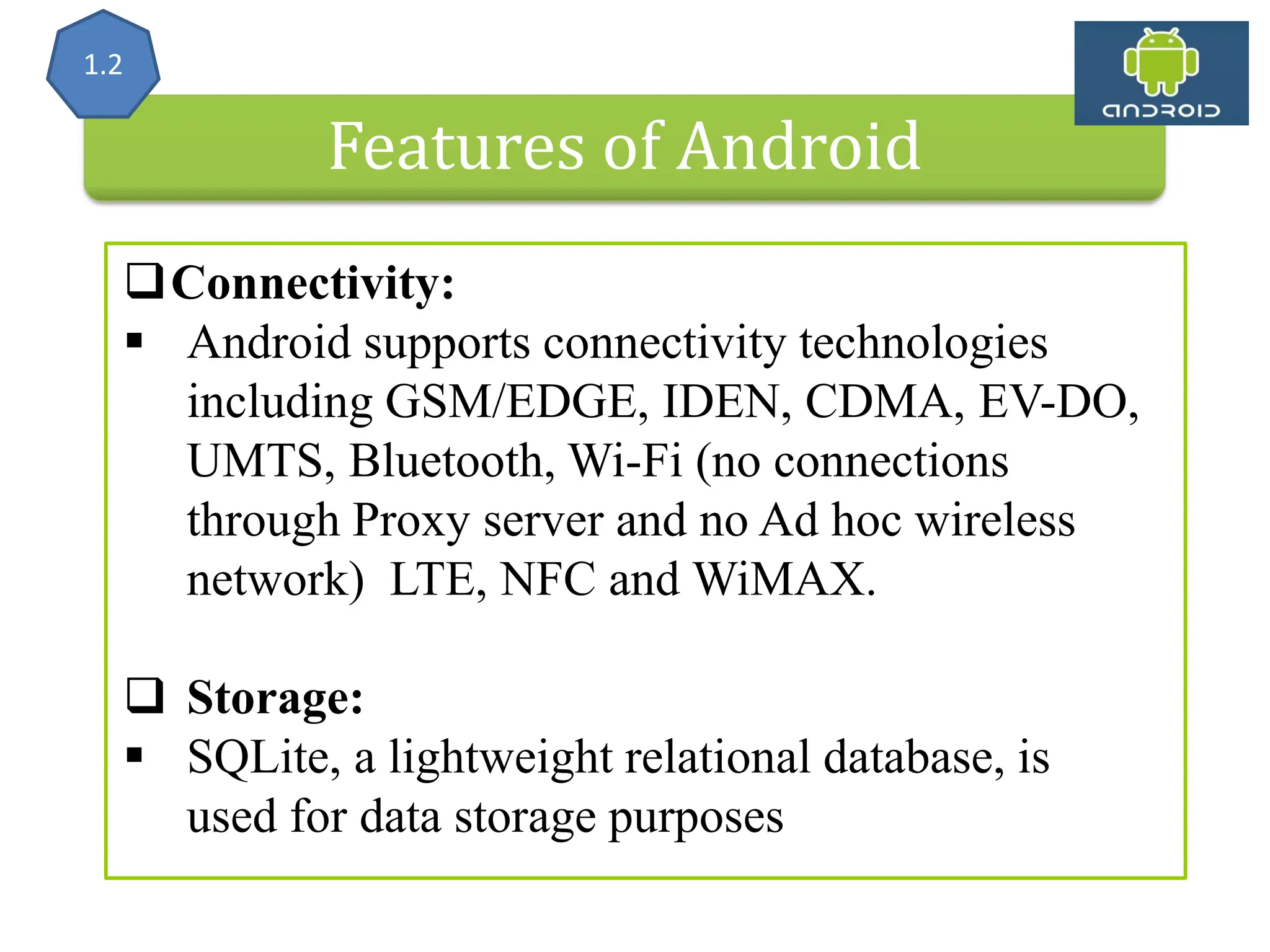 Features of Android Connectivity:  Android supports connectivity technologies including GSM/EDGE, IDEN, CDMA, EV-DO, UMTS, Bluetooth, Wi-Fi (no connections through Proxy server and no Ad hoc wireless network) LTE, NFC and WiMAX.  Storage:  SQLite, a lightweight relational database, is used for data storage purposes 1.2 