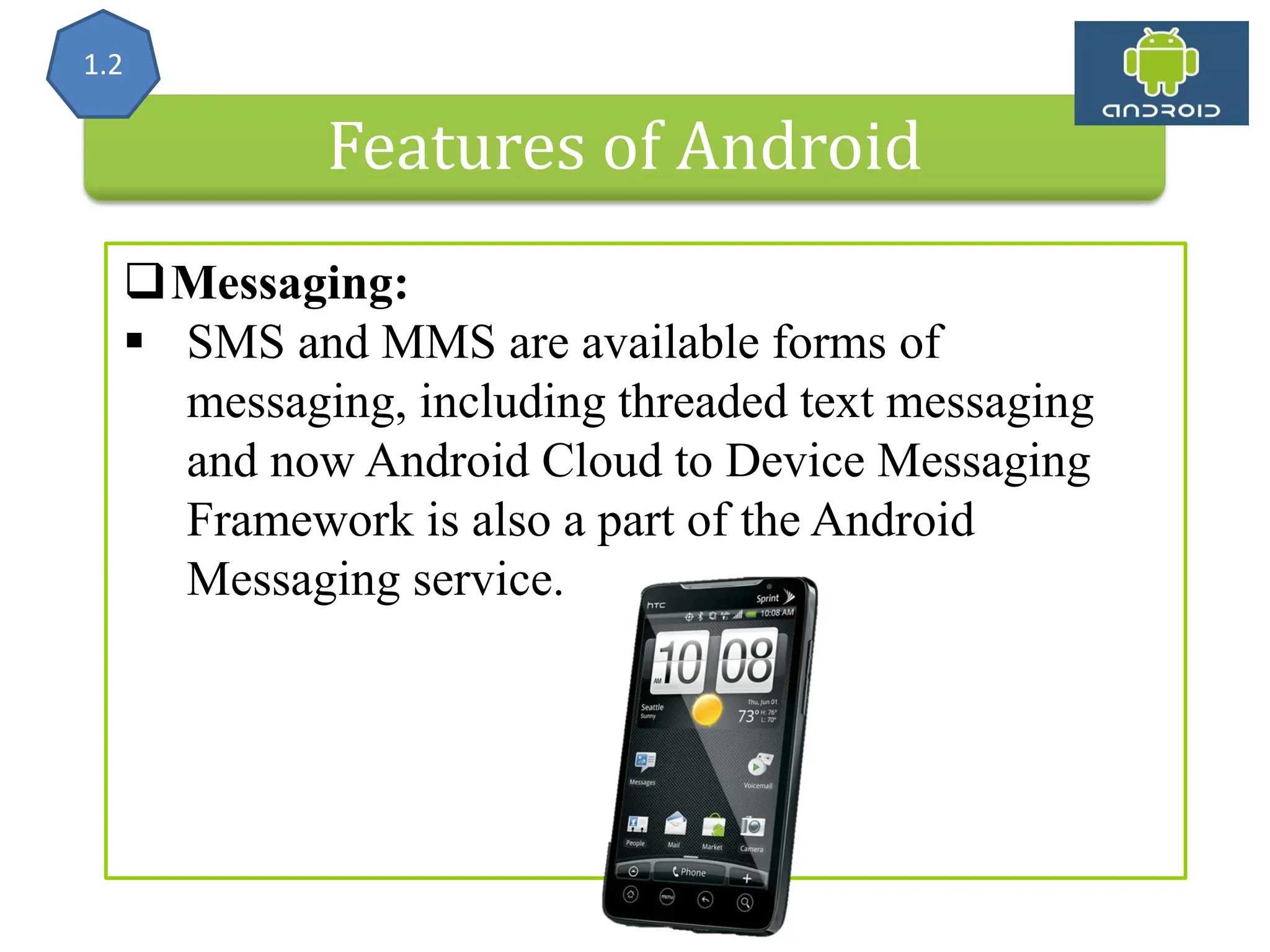 Features of Android Messaging:  SMS and MMS are available forms of messaging, including threaded text messaging and now Android Cloud to Device Messaging Framework is also a part of the Android Messaging service. 1.2 
