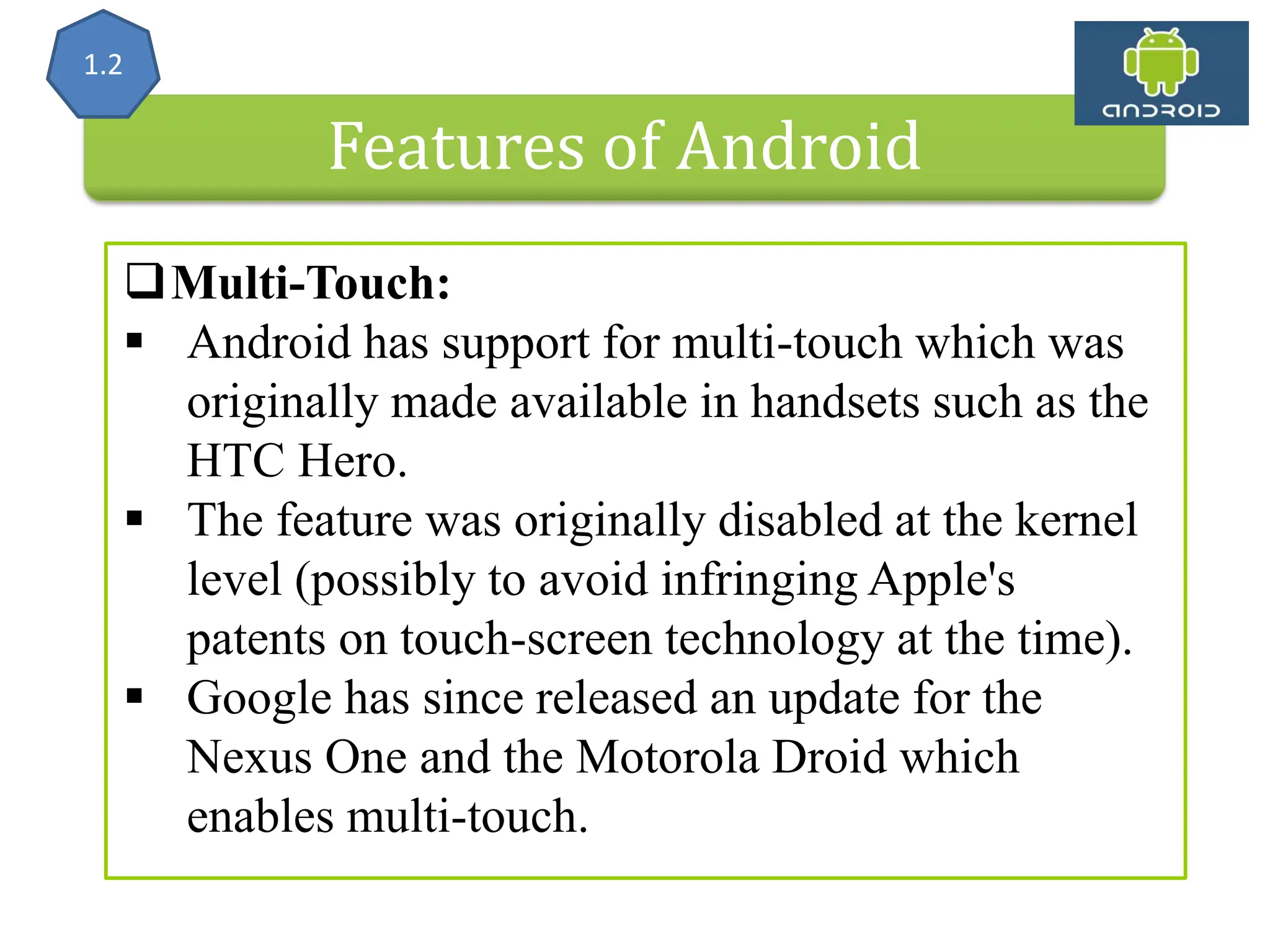 Features of Android Multi-Touch:  Android has support for multi-touch which was originally made available in handsets such as the HTC Hero.  The feature was originally disabled at the kernel level (possibly to avoid infringing Apple's patents on touch-screen technology at the time).  Google has since released an update for the Nexus One and the Motorola Droid which enables multi-touch. 1.2 