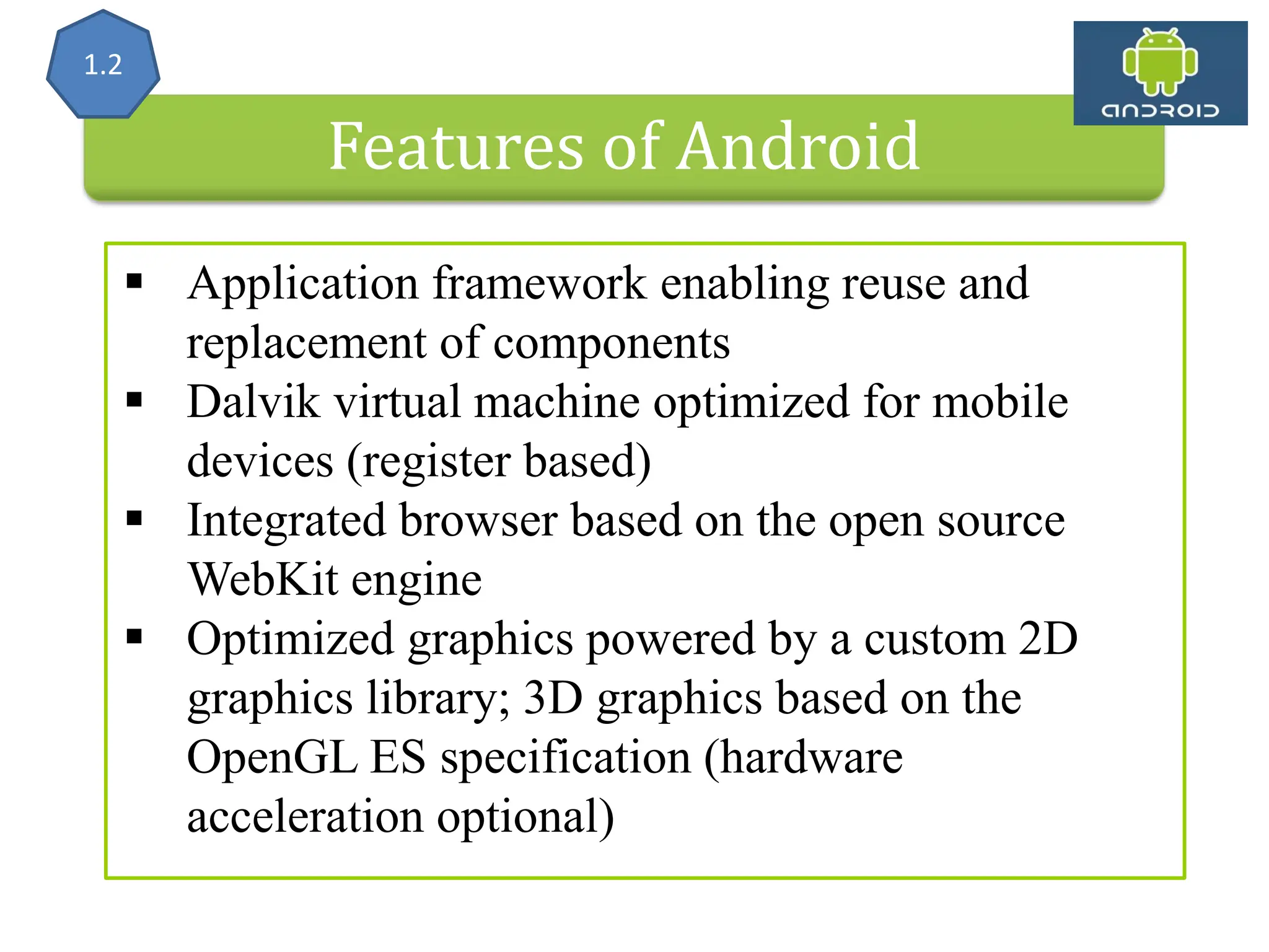Features of Android  Application framework enabling reuse and replacement of components  Dalvik virtual machine optimized for mobile devices (register based)  Integrated browser based on the open source WebKit engine  Optimized graphics powered by a custom 2D graphics library; 3D graphics based on the OpenGL ES specification (hardware acceleration optional) 1.2 
