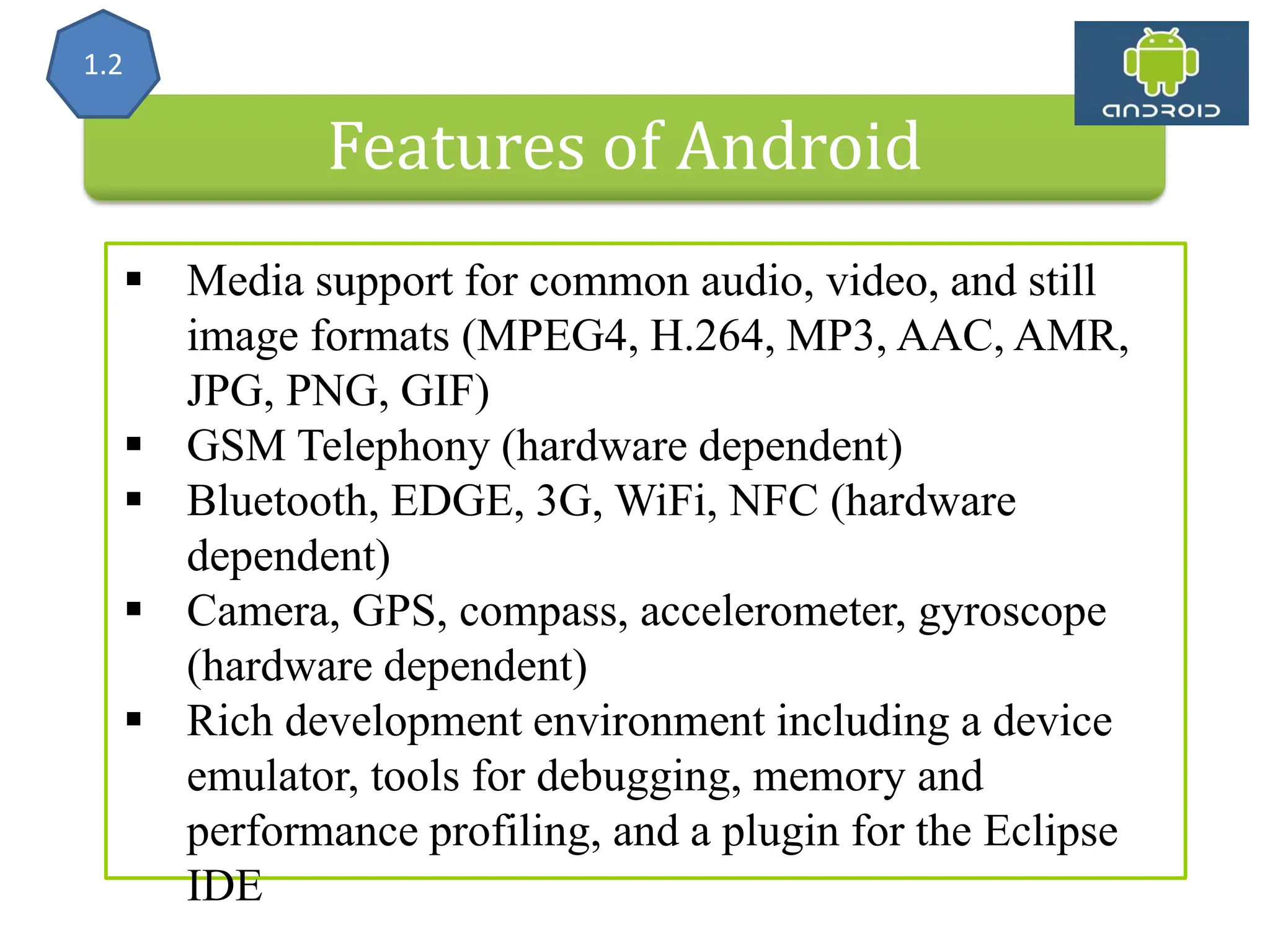 Features of Android  Media support for common audio, video, and still image formats (MPEG4, H.264, MP3, AAC, AMR, JPG, PNG, GIF)  GSM Telephony (hardware dependent)  Bluetooth, EDGE, 3G, WiFi, NFC (hardware dependent)  Camera, GPS, compass, accelerometer, gyroscope (hardware dependent)  Rich development environment including a device emulator, tools for debugging, memory and performance profiling, and a plugin for the Eclipse IDE 1.2 
