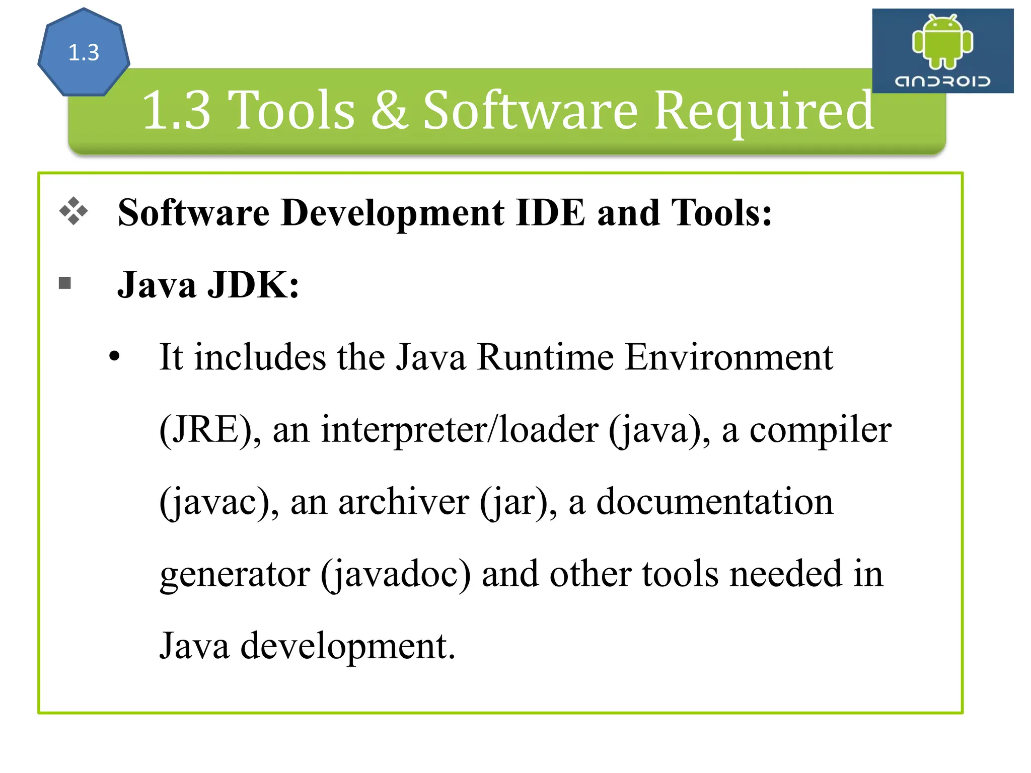 Android Architecture 1.3 Tools & Software Required  Software Development IDE and Tools:  Java JDK: • It includes the Java Runtime Environment (JRE), an interpreter/loader (java), a compiler (javac), an archiver (jar), a documentation generator (javadoc) and other tools needed in Java development. 1.3 