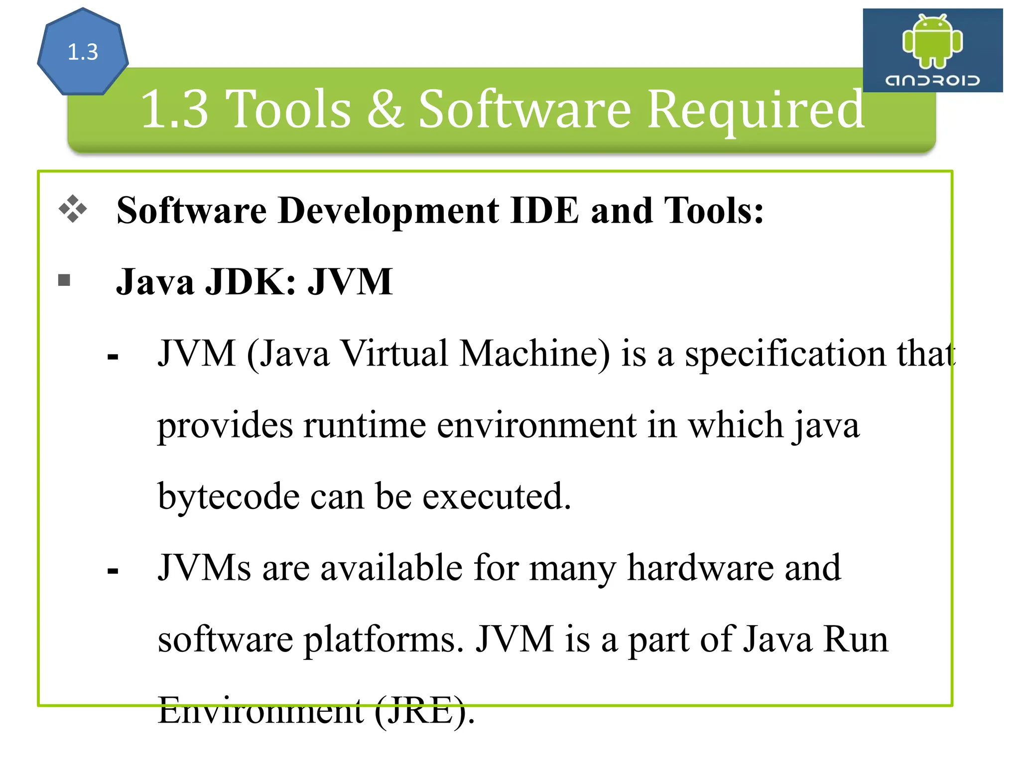 Android Architecture 1.3 Tools & Software Required  Software Development IDE and Tools:  Java JDK: JVM ⁃ JVM (Java Virtual Machine) is a specification that provides runtime environment in which java bytecode can be executed. ⁃ JVMs are available for many hardware and software platforms. JVM is a part of Java Run Environment (JRE). 1.3 