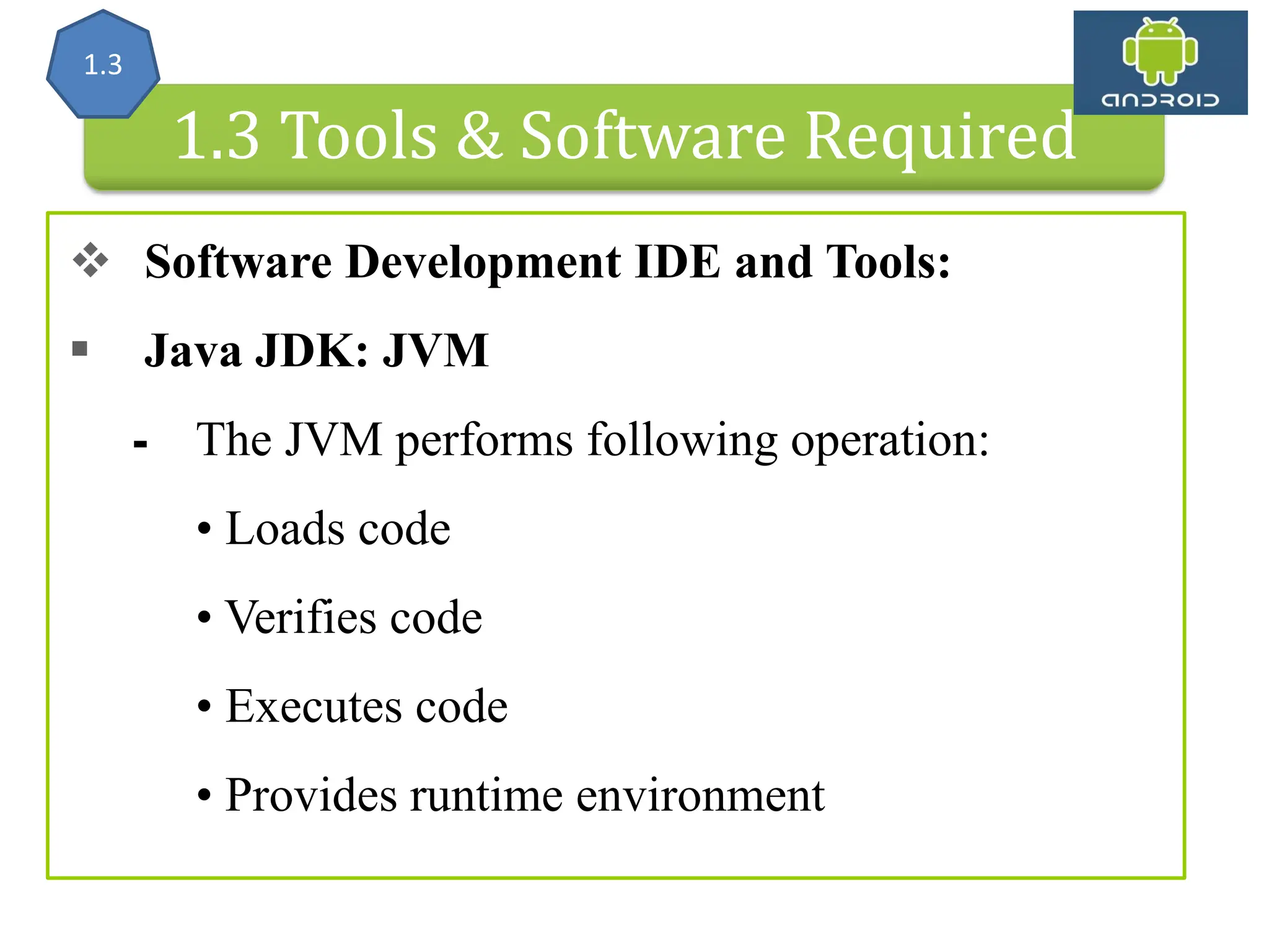 Android Architecture 1.3 Tools & Software Required  Software Development IDE and Tools:  Java JDK: JVM ⁃ The JVM performs following operation: • Loads code • Verifies code • Executes code • Provides runtime environment 1.3 