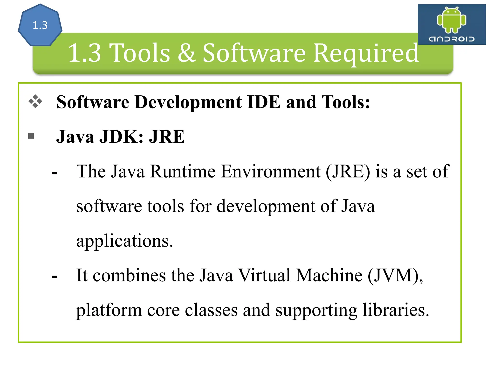 Android Architecture 1.3 Tools & Software Required  Software Development IDE and Tools:  Java JDK: JRE ⁃ The Java Runtime Environment (JRE) is a set of software tools for development of Java applications. ⁃ It combines the Java Virtual Machine (JVM), platform core classes and supporting libraries. 1.3 