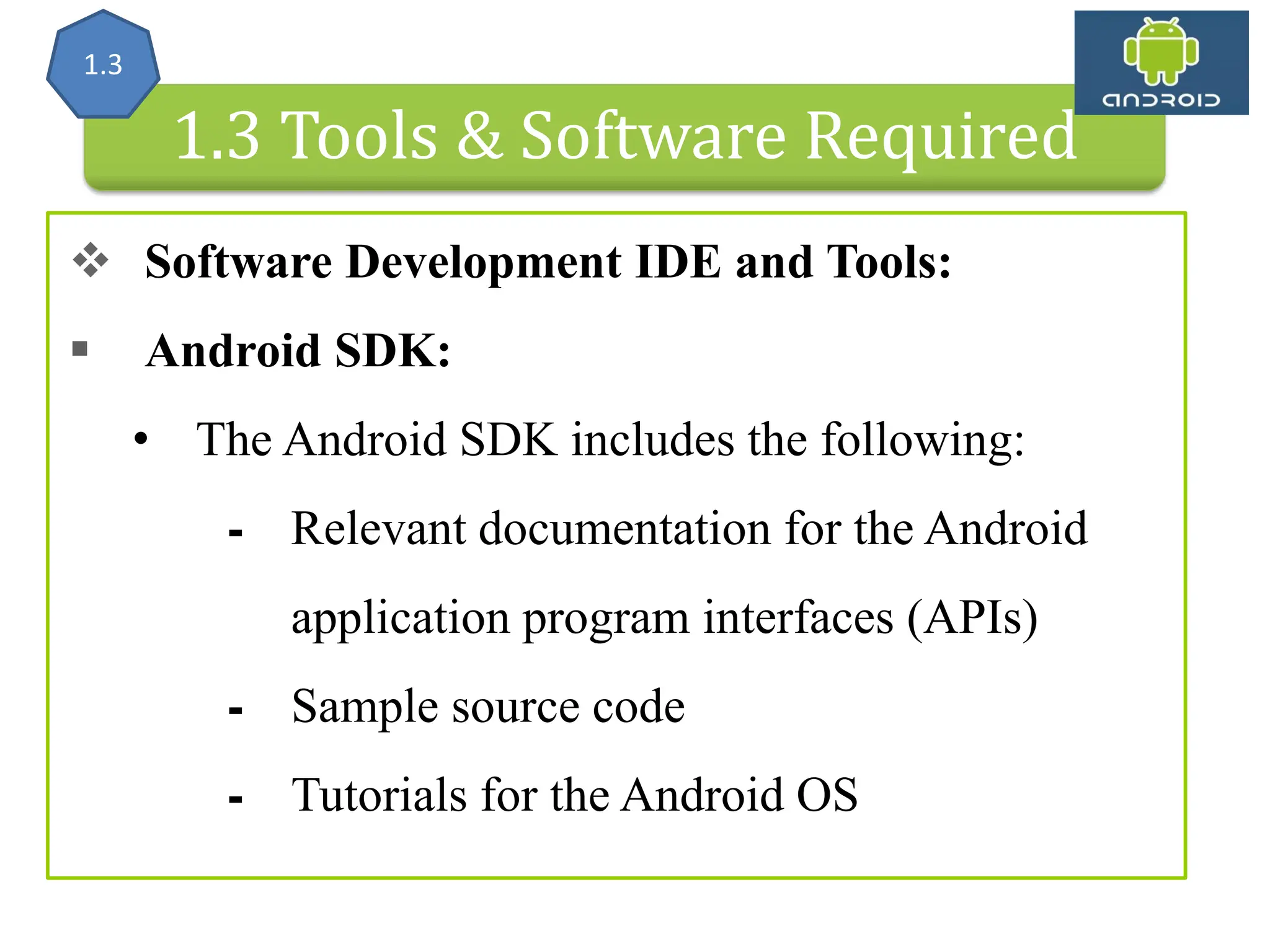Android Architecture 1.3 Tools & Software Required  Software Development IDE and Tools:  Android SDK: • The Android SDK includes the following: ⁃ Relevant documentation for the Android application program interfaces (APIs) ⁃ Sample source code ⁃ Tutorials for the Android OS 1.3 