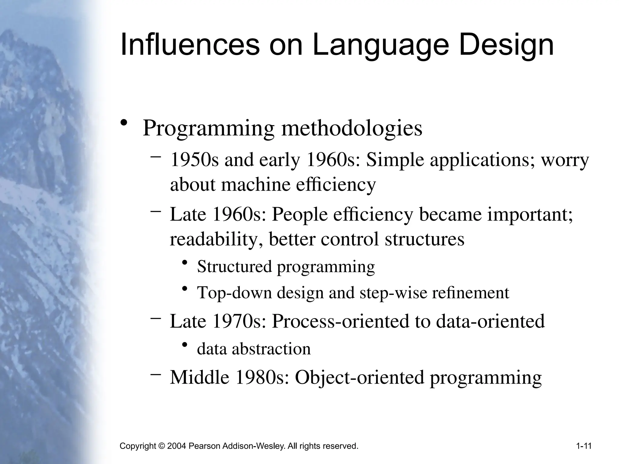 Copyright © 2004 Pearson Addison-Wesley. All rights reserved. 1-11
Influences on Language Design
• Programming methodologies
– 1950s and early 1960s: Simple applications; worry
about machine efficiency
– Late 1960s: People efficiency became important;
readability, better control structures
• Structured programming
• Top-down design and step-wise refinement
– Late 1970s: Process-oriented to data-oriented
• data abstraction
– Middle 1980s: Object-oriented programming
 