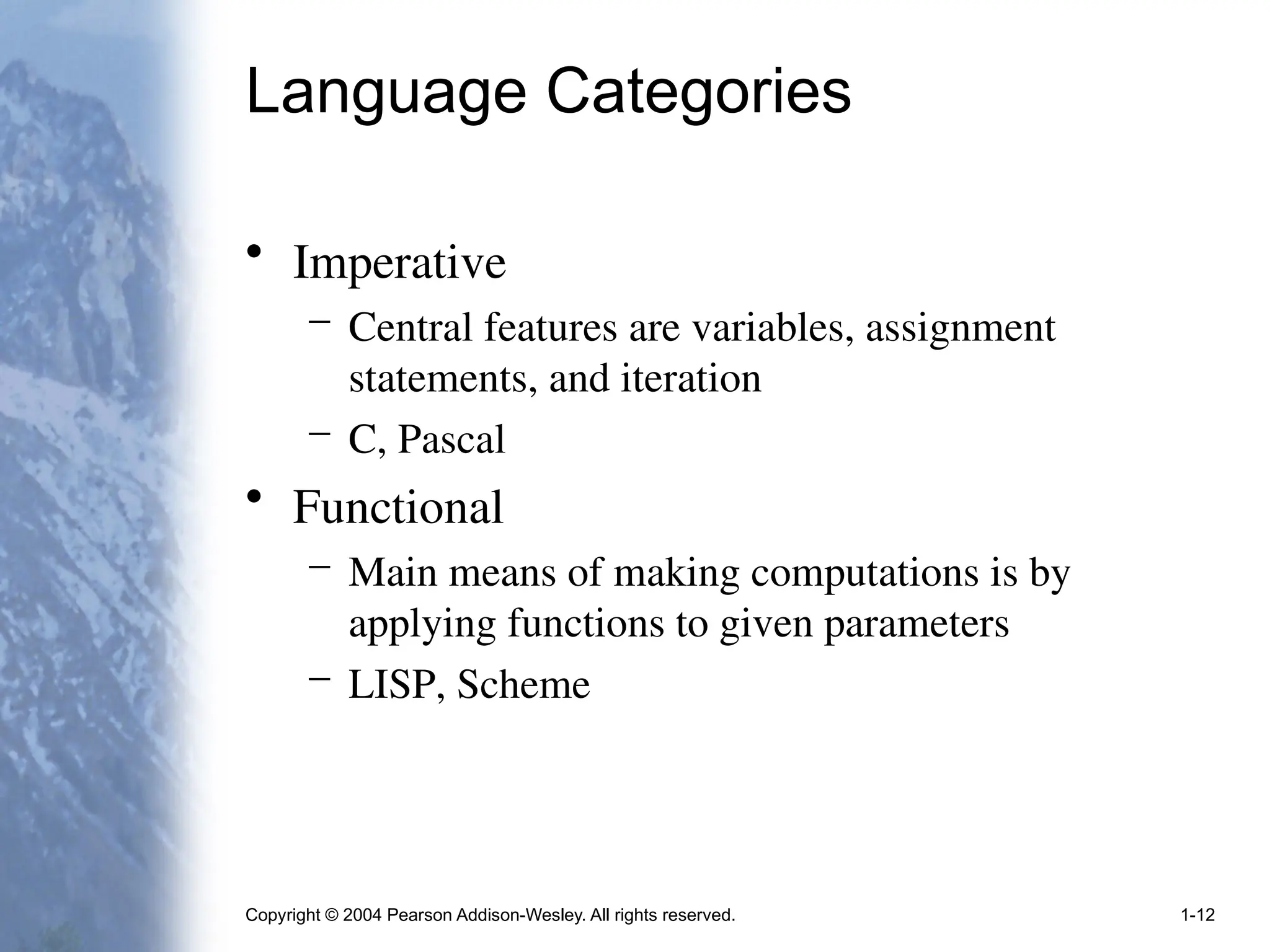Copyright © 2004 Pearson Addison-Wesley. All rights reserved. 1-12
Language Categories
• Imperative
– Central features are variables, assignment
statements, and iteration
– C, Pascal
• Functional
– Main means of making computations is by
applying functions to given parameters
– LISP, Scheme
 