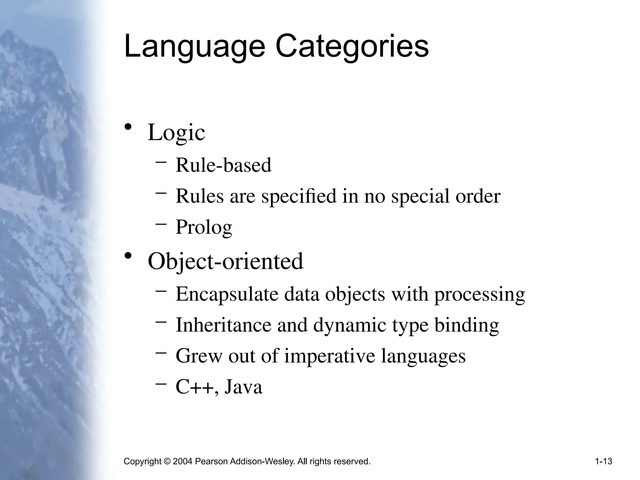 Copyright © 2004 Pearson Addison-Wesley. All rights reserved. 1-13
Language Categories
• Logic
– Rule-based
– Rules are specified in no special order
– Prolog
• Object-oriented
– Encapsulate data objects with processing
– Inheritance and dynamic type binding
– Grew out of imperative languages
– C++, Java
 